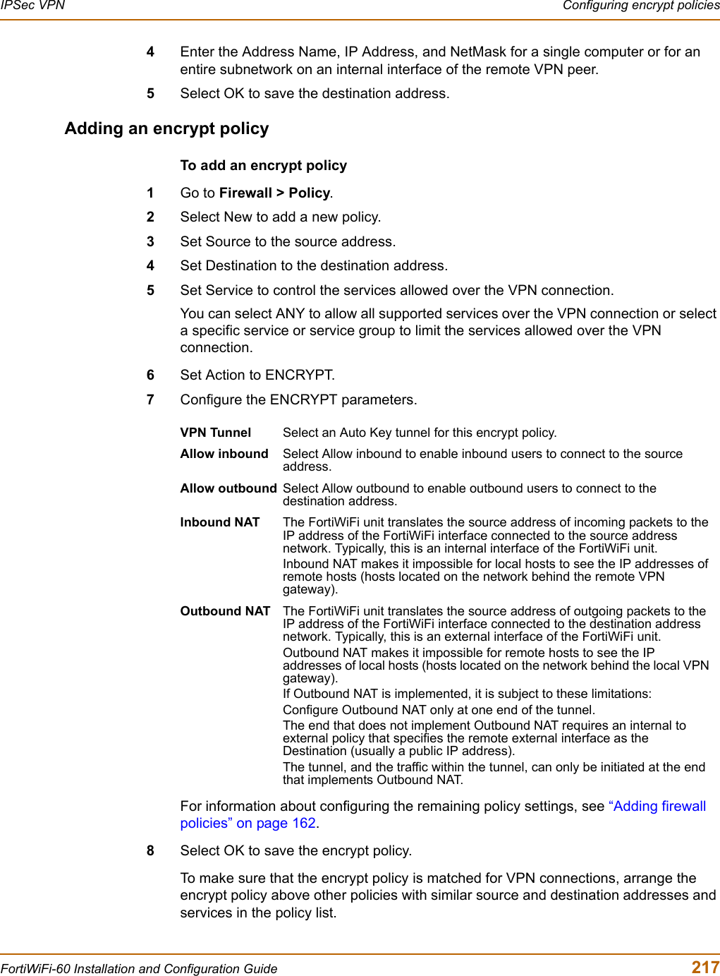 IPSec VPN  Configuring encrypt policiesFortiWiFi-60 Installation and Configuration Guide  2174Enter the Address Name, IP Address, and NetMask for a single computer or for an entire subnetwork on an internal interface of the remote VPN peer.5Select OK to save the destination address.Adding an encrypt policyTo add an encrypt policy1Go to Firewall &gt; Policy.2Select New to add a new policy.3Set Source to the source address.4Set Destination to the destination address.5Set Service to control the services allowed over the VPN connection.You can select ANY to allow all supported services over the VPN connection or select a specific service or service group to limit the services allowed over the VPN connection.6Set Action to ENCRYPT.7Configure the ENCRYPT parameters.For information about configuring the remaining policy settings, see “Adding firewall policies” on page 162.8Select OK to save the encrypt policy.To make sure that the encrypt policy is matched for VPN connections, arrange the encrypt policy above other policies with similar source and destination addresses and services in the policy list.VPN Tunnel Select an Auto Key tunnel for this encrypt policy. Allow inbound Select Allow inbound to enable inbound users to connect to the source address.Allow outbound Select Allow outbound to enable outbound users to connect to the destination address.Inbound NAT The FortiWiFi unit translates the source address of incoming packets to the IP address of the FortiWiFi interface connected to the source address network. Typically, this is an internal interface of the FortiWiFi unit.Inbound NAT makes it impossible for local hosts to see the IP addresses of remote hosts (hosts located on the network behind the remote VPN gateway). Outbound NAT The FortiWiFi unit translates the source address of outgoing packets to the IP address of the FortiWiFi interface connected to the destination address network. Typically, this is an external interface of the FortiWiFi unit.Outbound NAT makes it impossible for remote hosts to see the IP addresses of local hosts (hosts located on the network behind the local VPN gateway).If Outbound NAT is implemented, it is subject to these limitations:Configure Outbound NAT only at one end of the tunnel.The end that does not implement Outbound NAT requires an internal to external policy that specifies the remote external interface as the Destination (usually a public IP address). The tunnel, and the traffic within the tunnel, can only be initiated at the end that implements Outbound NAT.