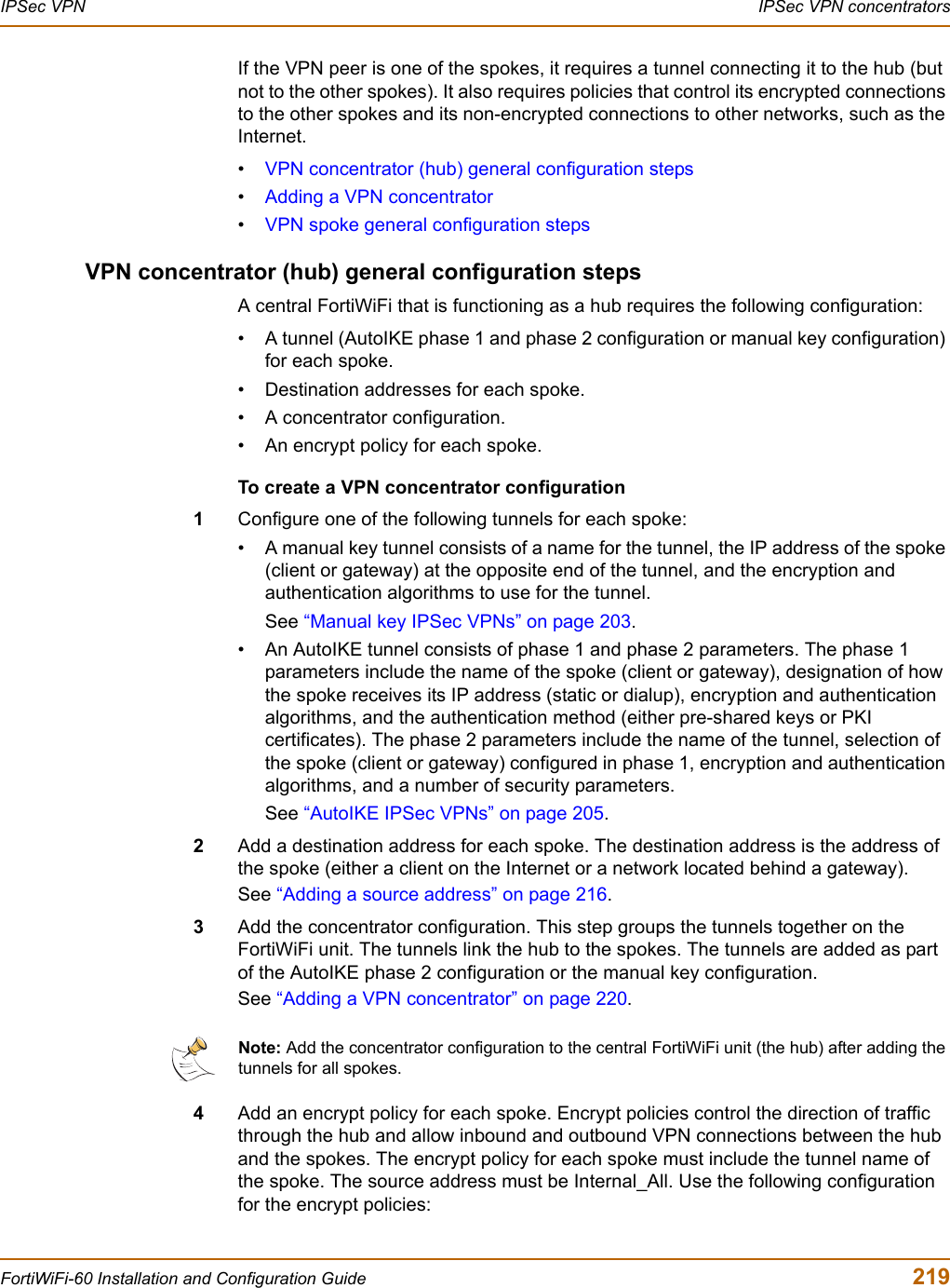 IPSec VPN  IPSec VPN concentratorsFortiWiFi-60 Installation and Configuration Guide  219If the VPN peer is one of the spokes, it requires a tunnel connecting it to the hub (but not to the other spokes). It also requires policies that control its encrypted connections to the other spokes and its non-encrypted connections to other networks, such as the Internet. •VPN concentrator (hub) general configuration steps•Adding a VPN concentrator•VPN spoke general configuration stepsVPN concentrator (hub) general configuration stepsA central FortiWiFi that is functioning as a hub requires the following configuration:• A tunnel (AutoIKE phase 1 and phase 2 configuration or manual key configuration) for each spoke. • Destination addresses for each spoke.• A concentrator configuration.• An encrypt policy for each spoke. To create a VPN concentrator configuration1Configure one of the following tunnels for each spoke:• A manual key tunnel consists of a name for the tunnel, the IP address of the spoke (client or gateway) at the opposite end of the tunnel, and the encryption and authentication algorithms to use for the tunnel. See “Manual key IPSec VPNs” on page 203.• An AutoIKE tunnel consists of phase 1 and phase 2 parameters. The phase 1 parameters include the name of the spoke (client or gateway), designation of how the spoke receives its IP address (static or dialup), encryption and authentication algorithms, and the authentication method (either pre-shared keys or PKI certificates). The phase 2 parameters include the name of the tunnel, selection of the spoke (client or gateway) configured in phase 1, encryption and authentication algorithms, and a number of security parameters. See “AutoIKE IPSec VPNs” on page 205.2Add a destination address for each spoke. The destination address is the address of the spoke (either a client on the Internet or a network located behind a gateway).See “Adding a source address” on page 216.3Add the concentrator configuration. This step groups the tunnels together on the FortiWiFi unit. The tunnels link the hub to the spokes. The tunnels are added as part of the AutoIKE phase 2 configuration or the manual key configuration. See “Adding a VPN concentrator” on page 220.4Add an encrypt policy for each spoke. Encrypt policies control the direction of traffic through the hub and allow inbound and outbound VPN connections between the hub and the spokes. The encrypt policy for each spoke must include the tunnel name of the spoke. The source address must be Internal_All. Use the following configuration for the encrypt policies:Note: Add the concentrator configuration to the central FortiWiFi unit (the hub) after adding the tunnels for all spokes. 