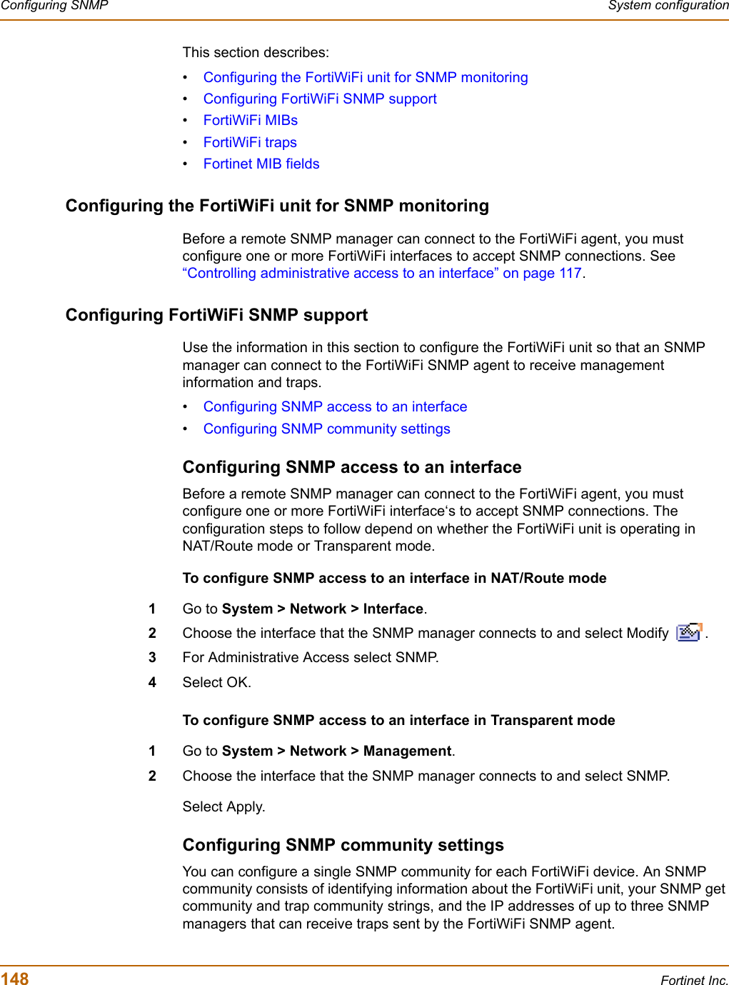 148 Fortinet Inc.Configuring SNMP System configurationThis section describes:•Configuring the FortiWiFi unit for SNMP monitoring•Configuring FortiWiFi SNMP support•FortiWiFi MIBs•FortiWiFi traps•Fortinet MIB fieldsConfiguring the FortiWiFi unit for SNMP monitoringBefore a remote SNMP manager can connect to the FortiWiFi agent, you must configure one or more FortiWiFi interfaces to accept SNMP connections. See “Controlling administrative access to an interface” on page 117.Configuring FortiWiFi SNMP supportUse the information in this section to configure the FortiWiFi unit so that an SNMP manager can connect to the FortiWiFi SNMP agent to receive management information and traps.•Configuring SNMP access to an interface•Configuring SNMP community settingsConfiguring SNMP access to an interfaceBefore a remote SNMP manager can connect to the FortiWiFi agent, you must configure one or more FortiWiFi interface‘s to accept SNMP connections. The configuration steps to follow depend on whether the FortiWiFi unit is operating in NAT/Route mode or Transparent mode.To configure SNMP access to an interface in NAT/Route mode1Go to System &gt; Network &gt; Interface.2Choose the interface that the SNMP manager connects to and select Modify  .3For Administrative Access select SNMP.4Select OK.To configure SNMP access to an interface in Transparent mode1Go to System &gt; Network &gt; Management.2Choose the interface that the SNMP manager connects to and select SNMP.Select Apply.Configuring SNMP community settingsYou can configure a single SNMP community for each FortiWiFi device. An SNMP community consists of identifying information about the FortiWiFi unit, your SNMP get community and trap community strings, and the IP addresses of up to three SNMP managers that can receive traps sent by the FortiWiFi SNMP agent.