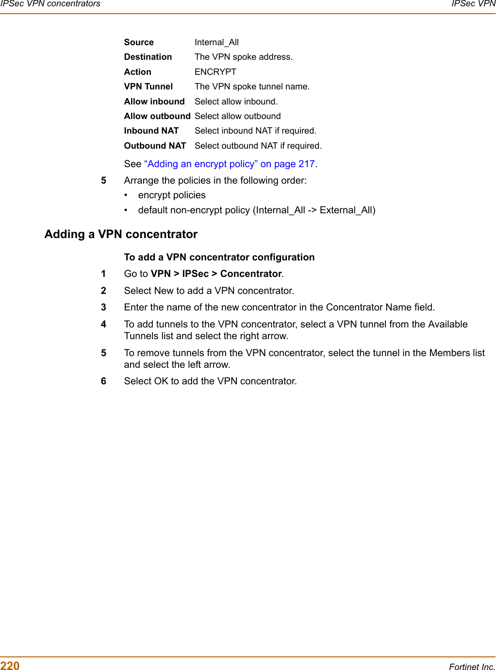 220 Fortinet Inc.IPSec VPN concentrators IPSec VPNSee “Adding an encrypt policy” on page 217.5Arrange the policies in the following order:• encrypt policies• default non-encrypt policy (Internal_All -&gt; External_All)Adding a VPN concentratorTo add a VPN concentrator configuration1Go to VPN &gt; IPSec &gt; Concentrator.2Select New to add a VPN concentrator.3Enter the name of the new concentrator in the Concentrator Name field.4To add tunnels to the VPN concentrator, select a VPN tunnel from the Available Tunnels list and select the right arrow.5To remove tunnels from the VPN concentrator, select the tunnel in the Members list and select the left arrow.6Select OK to add the VPN concentrator.Source Internal_AllDestination The VPN spoke address.Action ENCRYPTVPN Tunnel The VPN spoke tunnel name.Allow inbound Select allow inbound.Allow outbound Select allow outboundInbound NAT Select inbound NAT if required.Outbound NAT Select outbound NAT if required.