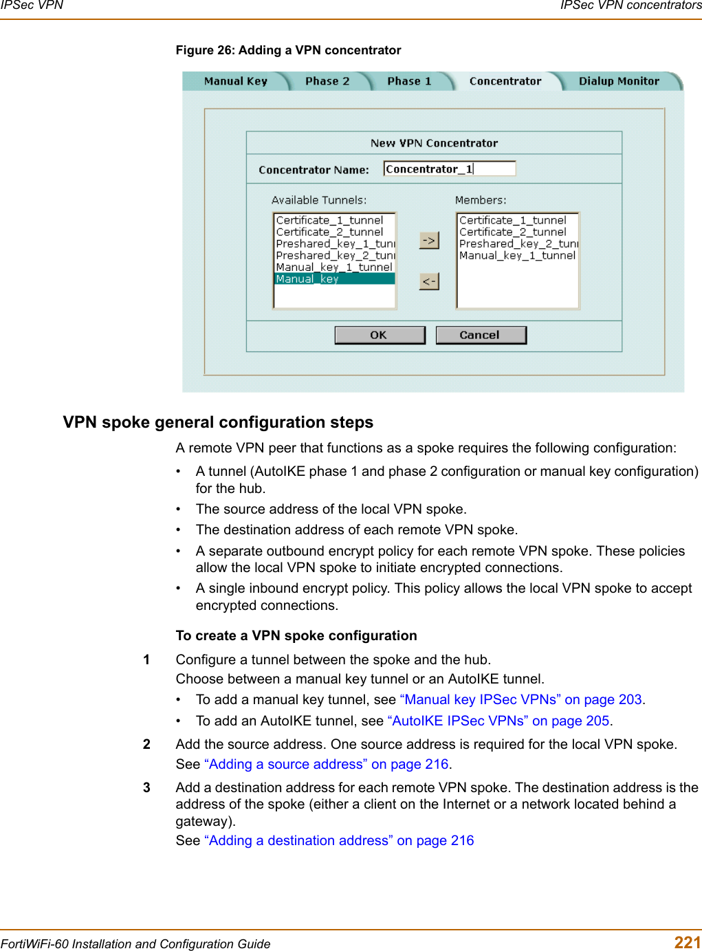 IPSec VPN  IPSec VPN concentratorsFortiWiFi-60 Installation and Configuration Guide  221Figure 26: Adding a VPN concentratorVPN spoke general configuration stepsA remote VPN peer that functions as a spoke requires the following configuration:• A tunnel (AutoIKE phase 1 and phase 2 configuration or manual key configuration) for the hub.• The source address of the local VPN spoke. • The destination address of each remote VPN spoke.• A separate outbound encrypt policy for each remote VPN spoke. These policies allow the local VPN spoke to initiate encrypted connections.• A single inbound encrypt policy. This policy allows the local VPN spoke to accept encrypted connections.To create a VPN spoke configuration1Configure a tunnel between the spoke and the hub. Choose between a manual key tunnel or an AutoIKE tunnel. • To add a manual key tunnel, see “Manual key IPSec VPNs” on page 203.• To add an AutoIKE tunnel, see “AutoIKE IPSec VPNs” on page 205.2Add the source address. One source address is required for the local VPN spoke. See “Adding a source address” on page 216.3Add a destination address for each remote VPN spoke. The destination address is the address of the spoke (either a client on the Internet or a network located behind a gateway).See “Adding a destination address” on page 216