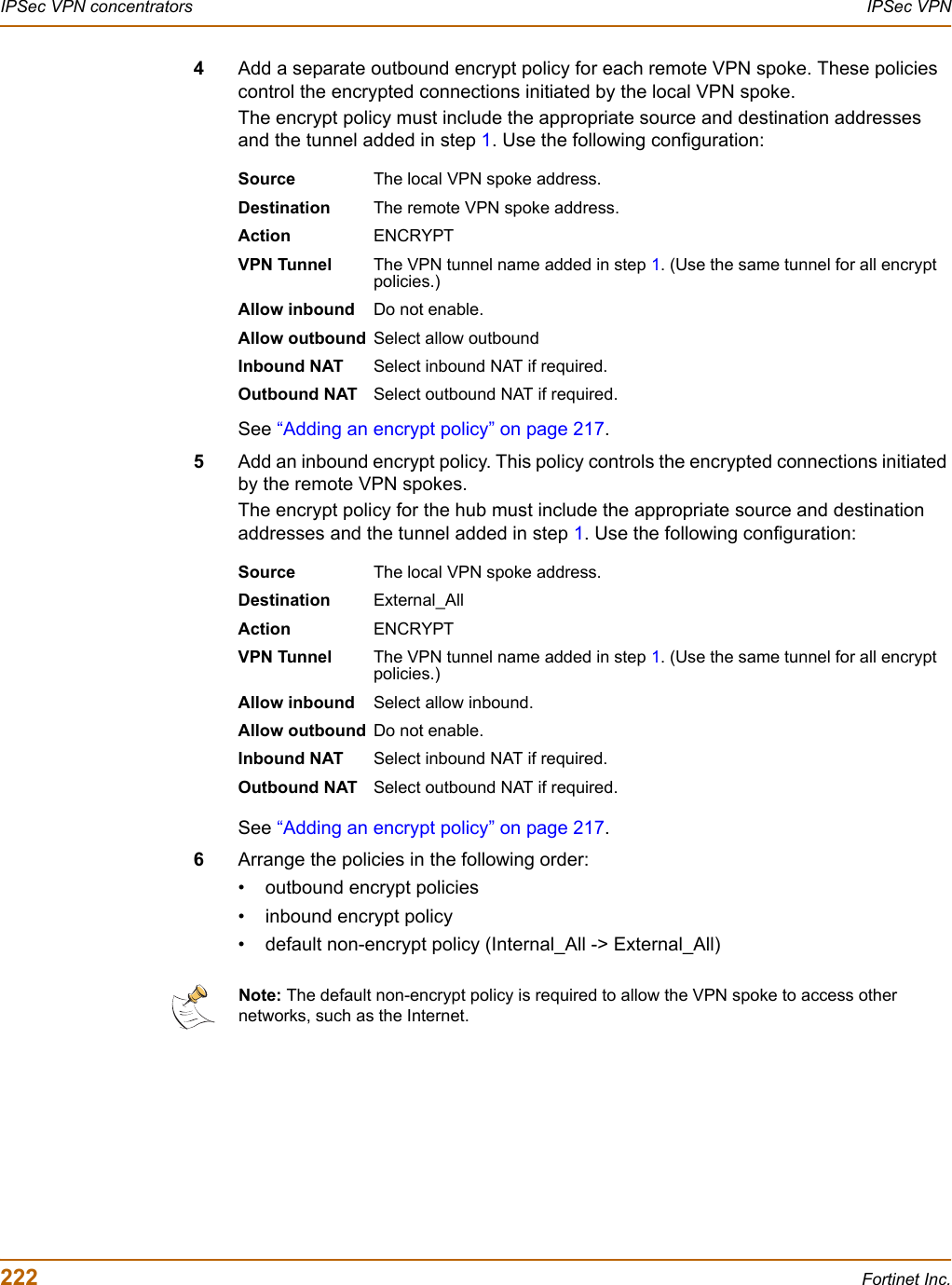 222 Fortinet Inc.IPSec VPN concentrators IPSec VPN4Add a separate outbound encrypt policy for each remote VPN spoke. These policies control the encrypted connections initiated by the local VPN spoke. The encrypt policy must include the appropriate source and destination addresses and the tunnel added in step 1. Use the following configuration:See “Adding an encrypt policy” on page 217.5Add an inbound encrypt policy. This policy controls the encrypted connections initiated by the remote VPN spokes. The encrypt policy for the hub must include the appropriate source and destination addresses and the tunnel added in step 1. Use the following configuration:See “Adding an encrypt policy” on page 217.6Arrange the policies in the following order:• outbound encrypt policies• inbound encrypt policy• default non-encrypt policy (Internal_All -&gt; External_All)Source The local VPN spoke address.Destination The remote VPN spoke address.Action ENCRYPTVPN Tunnel The VPN tunnel name added in step 1. (Use the same tunnel for all encrypt policies.)Allow inbound Do not enable.Allow outbound Select allow outboundInbound NAT Select inbound NAT if required.Outbound NAT Select outbound NAT if required.Source The local VPN spoke address.Destination External_AllAction ENCRYPTVPN Tunnel The VPN tunnel name added in step 1. (Use the same tunnel for all encrypt policies.)Allow inbound Select allow inbound.Allow outbound Do not enable.Inbound NAT Select inbound NAT if required.Outbound NAT Select outbound NAT if required.Note: The default non-encrypt policy is required to allow the VPN spoke to access other networks, such as the Internet.