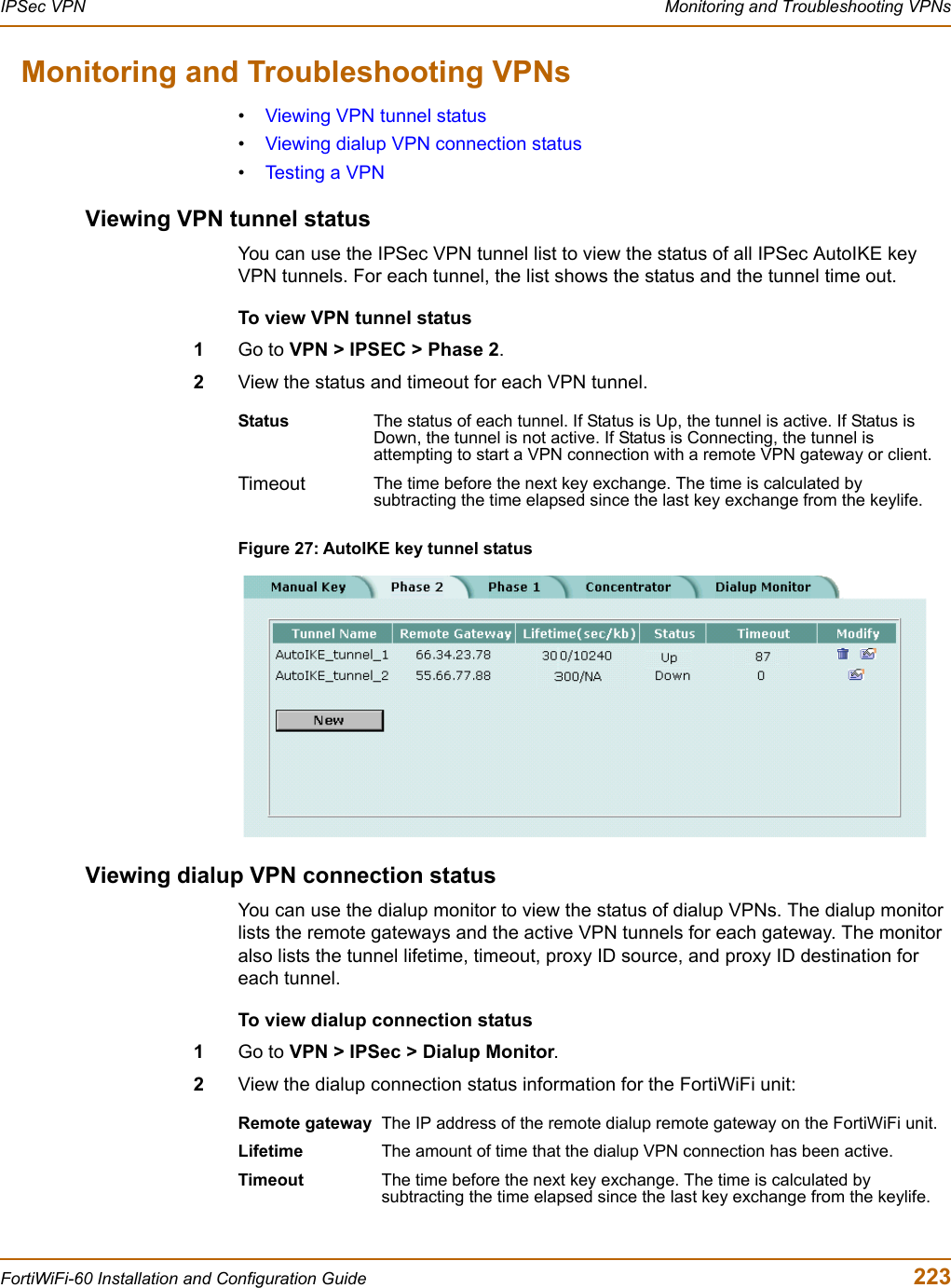 IPSec VPN  Monitoring and Troubleshooting VPNsFortiWiFi-60 Installation and Configuration Guide  223Monitoring and Troubleshooting VPNs•Viewing VPN tunnel status•Viewing dialup VPN connection status•Testing a VPNViewing VPN tunnel statusYou can use the IPSec VPN tunnel list to view the status of all IPSec AutoIKE key VPN tunnels. For each tunnel, the list shows the status and the tunnel time out.To view VPN tunnel status1Go to VPN &gt; IPSEC &gt; Phase 2.2View the status and timeout for each VPN tunnel.Figure 27: AutoIKE key tunnel statusViewing dialup VPN connection statusYou can use the dialup monitor to view the status of dialup VPNs. The dialup monitor lists the remote gateways and the active VPN tunnels for each gateway. The monitor also lists the tunnel lifetime, timeout, proxy ID source, and proxy ID destination for each tunnel.To view dialup connection status1Go to VPN &gt; IPSec &gt; Dialup Monitor.2View the dialup connection status information for the FortiWiFi unit:Status The status of each tunnel. If Status is Up, the tunnel is active. If Status is Down, the tunnel is not active. If Status is Connecting, the tunnel is attempting to start a VPN connection with a remote VPN gateway or client.Timeout The time before the next key exchange. The time is calculated by subtracting the time elapsed since the last key exchange from the keylife.Remote gateway The IP address of the remote dialup remote gateway on the FortiWiFi unit.Lifetime The amount of time that the dialup VPN connection has been active.Timeout The time before the next key exchange. The time is calculated by subtracting the time elapsed since the last key exchange from the keylife.