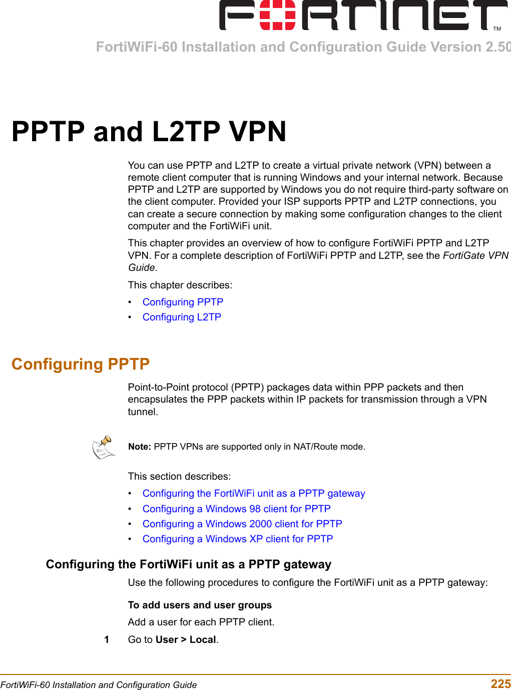 FortiWiFi-60 Installation and Configuration Guide Version 2.50FortiWiFi-60 Installation and Configuration Guide  225PPTP and L2TP VPNYou can use PPTP and L2TP to create a virtual private network (VPN) between a remote client computer that is running Windows and your internal network. Because PPTP and L2TP are supported by Windows you do not require third-party software on the client computer. Provided your ISP supports PPTP and L2TP connections, you can create a secure connection by making some configuration changes to the client computer and the FortiWiFi unit.This chapter provides an overview of how to configure FortiWiFi PPTP and L2TP VPN. For a complete description of FortiWiFi PPTP and L2TP, see the FortiGate VPN Guide.This chapter describes:•Configuring PPTP•Configuring L2TPConfiguring PPTPPoint-to-Point protocol (PPTP) packages data within PPP packets and then encapsulates the PPP packets within IP packets for transmission through a VPN tunnel.This section describes: •Configuring the FortiWiFi unit as a PPTP gateway•Configuring a Windows 98 client for PPTP•Configuring a Windows 2000 client for PPTP•Configuring a Windows XP client for PPTPConfiguring the FortiWiFi unit as a PPTP gatewayUse the following procedures to configure the FortiWiFi unit as a PPTP gateway:To add users and user groupsAdd a user for each PPTP client.1Go to User &gt; Local.Note: PPTP VPNs are supported only in NAT/Route mode.