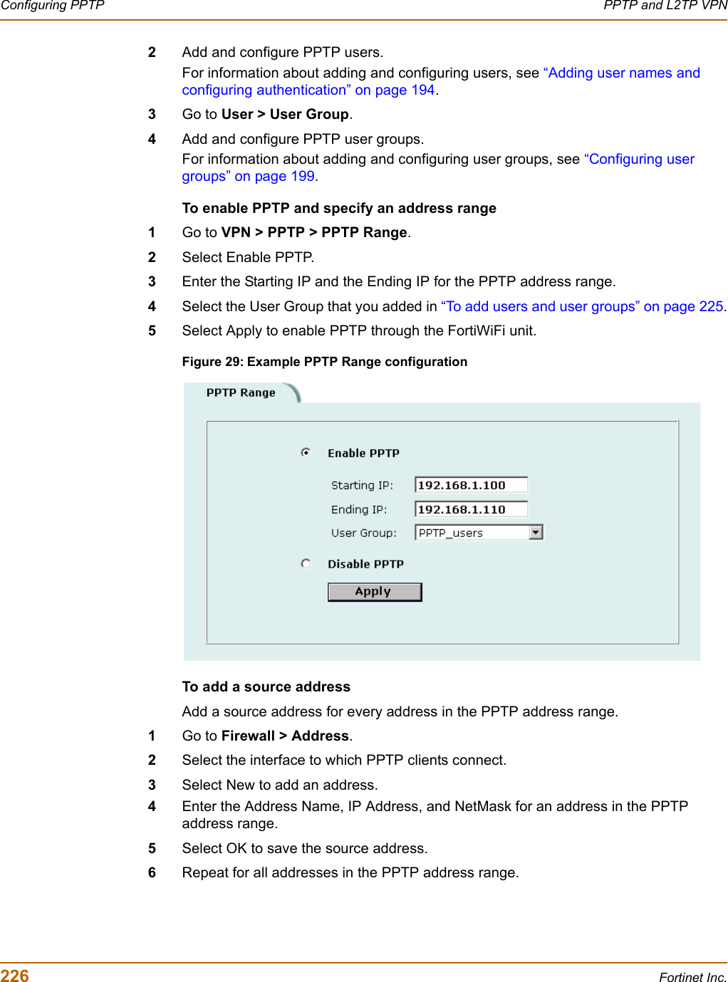 226 Fortinet Inc.Configuring PPTP PPTP and L2TP VPN2Add and configure PPTP users. For information about adding and configuring users, see “Adding user names and configuring authentication” on page 194.3Go to User &gt; User Group.4Add and configure PPTP user groups.For information about adding and configuring user groups, see “Configuring user groups” on page 199.To enable PPTP and specify an address range1Go to VPN &gt; PPTP &gt; PPTP Range.2Select Enable PPTP.3Enter the Starting IP and the Ending IP for the PPTP address range.4Select the User Group that you added in “To add users and user groups” on page 225.5Select Apply to enable PPTP through the FortiWiFi unit.Figure 29: Example PPTP Range configurationTo add a source address Add a source address for every address in the PPTP address range.1Go to Firewall &gt; Address.2Select the interface to which PPTP clients connect. 3Select New to add an address.4Enter the Address Name, IP Address, and NetMask for an address in the PPTP address range.5Select OK to save the source address.6Repeat for all addresses in the PPTP address range.