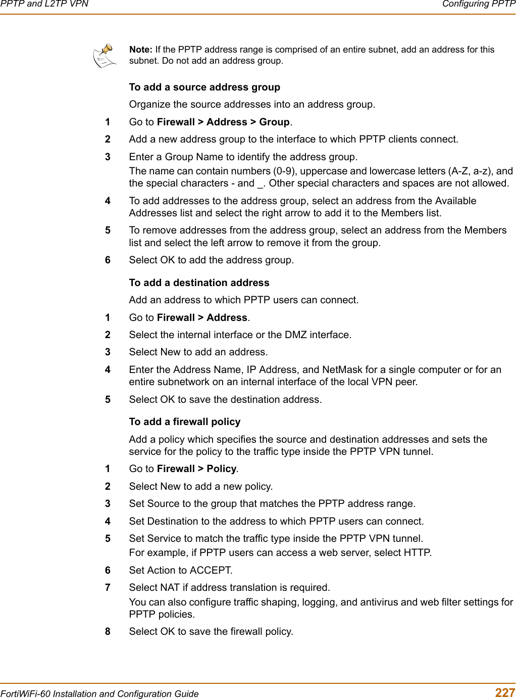 PPTP and L2TP VPN  Configuring PPTPFortiWiFi-60 Installation and Configuration Guide  227To add a source address groupOrganize the source addresses into an address group.1Go to Firewall &gt; Address &gt; Group.2Add a new address group to the interface to which PPTP clients connect. 3Enter a Group Name to identify the address group.The name can contain numbers (0-9), uppercase and lowercase letters (A-Z, a-z), and the special characters - and _. Other special characters and spaces are not allowed.4To add addresses to the address group, select an address from the Available Addresses list and select the right arrow to add it to the Members list.5To remove addresses from the address group, select an address from the Members list and select the left arrow to remove it from the group.6Select OK to add the address group.To add a destination address Add an address to which PPTP users can connect.1Go to Firewall &gt; Address.2Select the internal interface or the DMZ interface.3Select New to add an address.4Enter the Address Name, IP Address, and NetMask for a single computer or for an entire subnetwork on an internal interface of the local VPN peer.5Select OK to save the destination address.To add a firewall policyAdd a policy which specifies the source and destination addresses and sets the service for the policy to the traffic type inside the PPTP VPN tunnel.1Go to Firewall &gt; Policy.2Select New to add a new policy.3Set Source to the group that matches the PPTP address range.4Set Destination to the address to which PPTP users can connect.5Set Service to match the traffic type inside the PPTP VPN tunnel. For example, if PPTP users can access a web server, select HTTP.6Set Action to ACCEPT.7Select NAT if address translation is required.You can also configure traffic shaping, logging, and antivirus and web filter settings for PPTP policies.8Select OK to save the firewall policy.Note: If the PPTP address range is comprised of an entire subnet, add an address for this subnet. Do not add an address group.