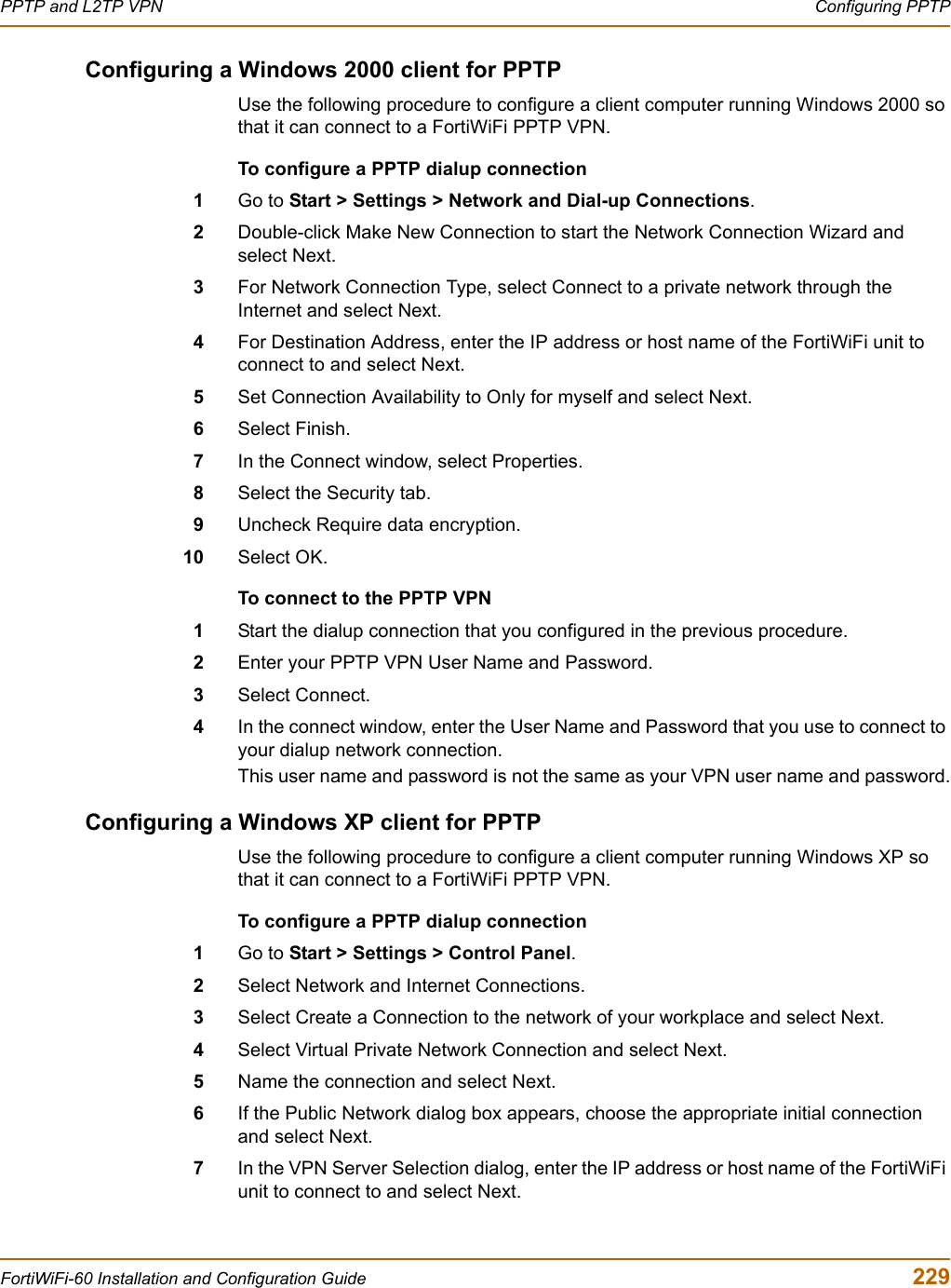 PPTP and L2TP VPN  Configuring PPTPFortiWiFi-60 Installation and Configuration Guide  229Configuring a Windows 2000 client for PPTPUse the following procedure to configure a client computer running Windows 2000 so that it can connect to a FortiWiFi PPTP VPN.To configure a PPTP dialup connection1Go to Start &gt; Settings &gt; Network and Dial-up Connections.2Double-click Make New Connection to start the Network Connection Wizard and select Next.3For Network Connection Type, select Connect to a private network through the Internet and select Next.4For Destination Address, enter the IP address or host name of the FortiWiFi unit to connect to and select Next.5Set Connection Availability to Only for myself and select Next.6Select Finish.7In the Connect window, select Properties.8Select the Security tab.9Uncheck Require data encryption.10 Select OK.To connect to the PPTP VPN1Start the dialup connection that you configured in the previous procedure.2Enter your PPTP VPN User Name and Password.3Select Connect.4In the connect window, enter the User Name and Password that you use to connect to your dialup network connection.This user name and password is not the same as your VPN user name and password.Configuring a Windows XP client for PPTPUse the following procedure to configure a client computer running Windows XP so that it can connect to a FortiWiFi PPTP VPN.To configure a PPTP dialup connection1Go to Start &gt; Settings &gt; Control Panel.2Select Network and Internet Connections.3Select Create a Connection to the network of your workplace and select Next.4Select Virtual Private Network Connection and select Next.5Name the connection and select Next. 6If the Public Network dialog box appears, choose the appropriate initial connection and select Next.7In the VPN Server Selection dialog, enter the IP address or host name of the FortiWiFi unit to connect to and select Next.