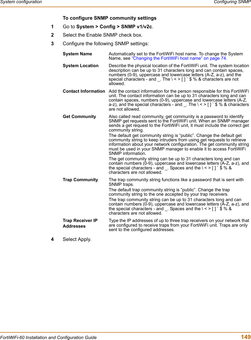 System configuration  Configuring SNMPFortiWiFi-60 Installation and Configuration Guide  149To configure SNMP community settings1Go to System &gt; Config &gt; SNMP v1/v2c.2Select the Enable SNMP check box.3Configure the following SNMP settings:4Select Apply.System Name Automatically set to the FortiWiFi host name. To change the System Name, see “Changing the FortiWiFi host name” on page 74.System Location Describe the physical location of the FortiWiFi unit. The system location description can be up to 31 characters long and can contain spaces, numbers (0-9), uppercase and lowercase letters (A-Z, a-z), and the special characters - and _. The \ &lt; &gt; [ ] ` $ % &amp; characters are not allowed.Contact Information Add the contact information for the person responsible for this FortiWiFi unit. The contact information can be up to 31 characters long and can contain spaces, numbers (0-9), uppercase and lowercase letters (A-Z, a-z), and the special characters - and _. The \ &lt; &gt; [ ] ` $ % &amp; characters are not allowed.Get Community Also called read community, get community is a password to identify SNMP get requests sent to the FortiWiFi unit. When an SNMP manager sends a get request to the FortiWiFi unit, it must include the correct get community string.The default get community string is “public”. Change the default get community string to keep intruders from using get requests to retrieve information about your network configuration. The get community string must be used in your SNMP manager to enable it to access FortiWiFi SNMP information.The get community string can be up to 31 characters long and can contain numbers (0-9), uppercase and lowercase letters (A-Z, a-z), and the special characters - and _. Spaces and the \ &lt; &gt; [ ] ` $ % &amp; characters are not allowed.Trap Community The trap community string functions like a password that is sent with SNMP traps.The default trap community string is “public”. Change the trap community string to the one accepted by your trap receivers.The trap community string can be up to 31 characters long and can contain numbers (0-9), uppercase and lowercase letters (A-Z, a-z), and the special characters - and _. Spaces and the \ &lt; &gt; [ ] ` $ % &amp; characters are not allowed.Trap Receiver IP AddressesType the IP addresses of up to three trap receivers on your network that are configured to receive traps from your FortiWiFi unit. Traps are only sent to the configured addresses.