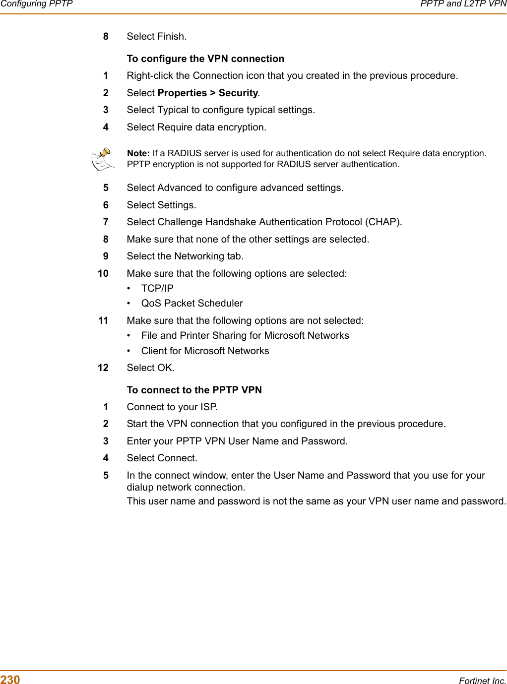 230 Fortinet Inc.Configuring PPTP PPTP and L2TP VPN8Select Finish.To configure the VPN connection1Right-click the Connection icon that you created in the previous procedure.2Select Properties &gt; Security.3Select Typical to configure typical settings.4Select Require data encryption.5Select Advanced to configure advanced settings.6Select Settings.7Select Challenge Handshake Authentication Protocol (CHAP).8Make sure that none of the other settings are selected.9Select the Networking tab.10 Make sure that the following options are selected:•TCP/IP• QoS Packet Scheduler11 Make sure that the following options are not selected:• File and Printer Sharing for Microsoft Networks• Client for Microsoft Networks12 Select OK.To connect to the PPTP VPN1Connect to your ISP.2Start the VPN connection that you configured in the previous procedure.3Enter your PPTP VPN User Name and Password.4Select Connect.5In the connect window, enter the User Name and Password that you use for your dialup network connection.This user name and password is not the same as your VPN user name and password.Note: If a RADIUS server is used for authentication do not select Require data encryption. PPTP encryption is not supported for RADIUS server authentication.