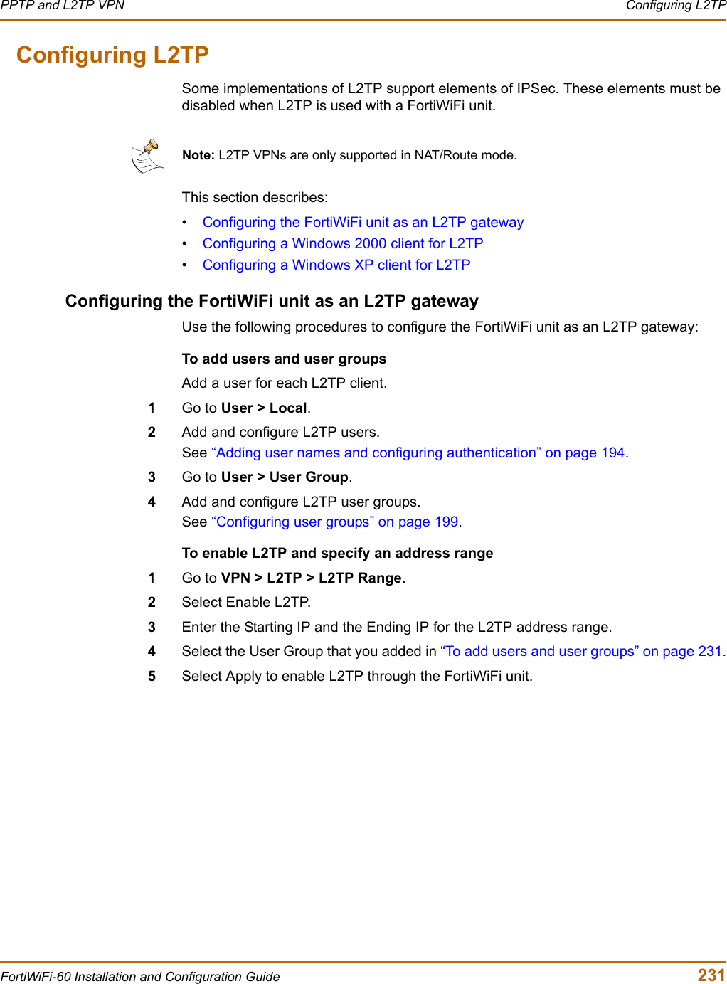 PPTP and L2TP VPN  Configuring L2TPFortiWiFi-60 Installation and Configuration Guide  231Configuring L2TPSome implementations of L2TP support elements of IPSec. These elements must be disabled when L2TP is used with a FortiWiFi unit.This section describes:•Configuring the FortiWiFi unit as an L2TP gateway•Configuring a Windows 2000 client for L2TP•Configuring a Windows XP client for L2TPConfiguring the FortiWiFi unit as an L2TP gatewayUse the following procedures to configure the FortiWiFi unit as an L2TP gateway:To add users and user groupsAdd a user for each L2TP client.1Go to User &gt; Local.2Add and configure L2TP users.See “Adding user names and configuring authentication” on page 194.3Go to User &gt; User Group.4Add and configure L2TP user groups.See “Configuring user groups” on page 199.To enable L2TP and specify an address range1Go to VPN &gt; L2TP &gt; L2TP Range.2Select Enable L2TP.3Enter the Starting IP and the Ending IP for the L2TP address range.4Select the User Group that you added in “To add users and user groups” on page 231.5Select Apply to enable L2TP through the FortiWiFi unit.Note: L2TP VPNs are only supported in NAT/Route mode.