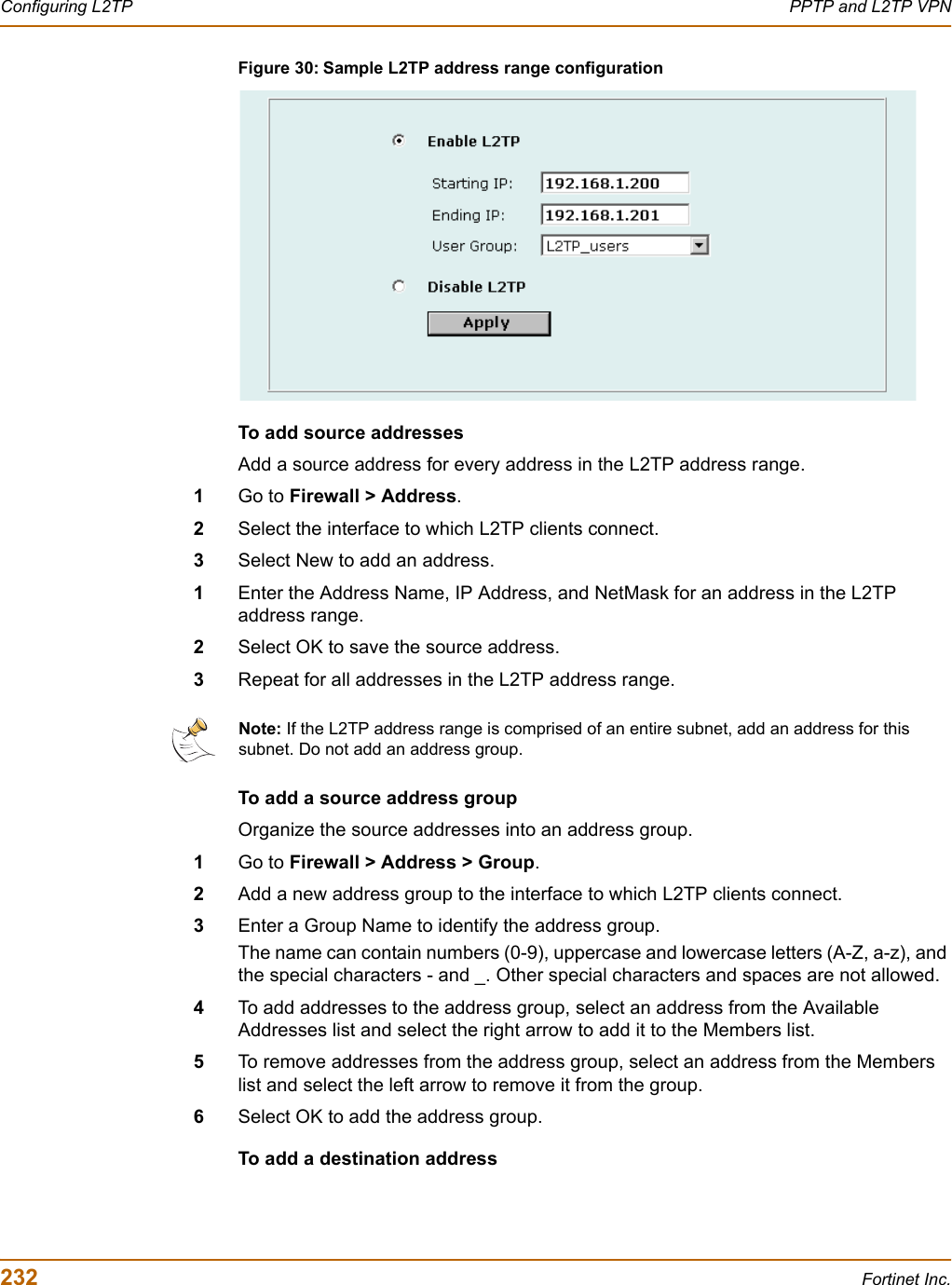 232 Fortinet Inc.Configuring L2TP PPTP and L2TP VPNFigure 30: Sample L2TP address range configurationTo add source addressesAdd a source address for every address in the L2TP address range.1Go to Firewall &gt; Address.2Select the interface to which L2TP clients connect. 3Select New to add an address.1Enter the Address Name, IP Address, and NetMask for an address in the L2TP address range.2Select OK to save the source address.3Repeat for all addresses in the L2TP address range.To add a source address groupOrganize the source addresses into an address group.1Go to Firewall &gt; Address &gt; Group.2Add a new address group to the interface to which L2TP clients connect. 3Enter a Group Name to identify the address group.The name can contain numbers (0-9), uppercase and lowercase letters (A-Z, a-z), and the special characters - and _. Other special characters and spaces are not allowed.4To add addresses to the address group, select an address from the Available Addresses list and select the right arrow to add it to the Members list.5To remove addresses from the address group, select an address from the Members list and select the left arrow to remove it from the group.6Select OK to add the address group.To add a destination addressNote: If the L2TP address range is comprised of an entire subnet, add an address for this subnet. Do not add an address group.