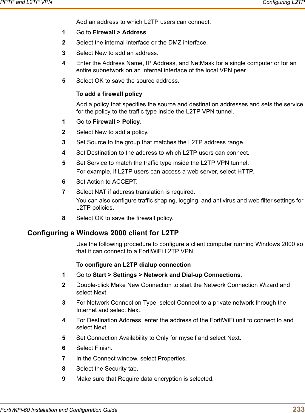 PPTP and L2TP VPN  Configuring L2TPFortiWiFi-60 Installation and Configuration Guide  233Add an address to which L2TP users can connect.1Go to Firewall &gt; Address.2Select the internal interface or the DMZ interface.3Select New to add an address.4Enter the Address Name, IP Address, and NetMask for a single computer or for an entire subnetwork on an internal interface of the local VPN peer.5Select OK to save the source address.To add a firewall policyAdd a policy that specifies the source and destination addresses and sets the service for the policy to the traffic type inside the L2TP VPN tunnel.1Go to Firewall &gt; Policy.2Select New to add a policy.3Set Source to the group that matches the L2TP address range.4Set Destination to the address to which L2TP users can connect.5Set Service to match the traffic type inside the L2TP VPN tunnel. For example, if L2TP users can access a web server, select HTTP.6Set Action to ACCEPT.7Select NAT if address translation is required.You can also configure traffic shaping, logging, and antivirus and web filter settings for L2TP policies.8Select OK to save the firewall policy.Configuring a Windows 2000 client for L2TPUse the following procedure to configure a client computer running Windows 2000 so that it can connect to a FortiWiFi L2TP VPN.To configure an L2TP dialup connection1Go to Start &gt; Settings &gt; Network and Dial-up Connections.2Double-click Make New Connection to start the Network Connection Wizard and select Next.3For Network Connection Type, select Connect to a private network through the Internet and select Next.4For Destination Address, enter the address of the FortiWiFi unit to connect to and select Next.5Set Connection Availability to Only for myself and select Next.6Select Finish.7In the Connect window, select Properties.8Select the Security tab.9Make sure that Require data encryption is selected.