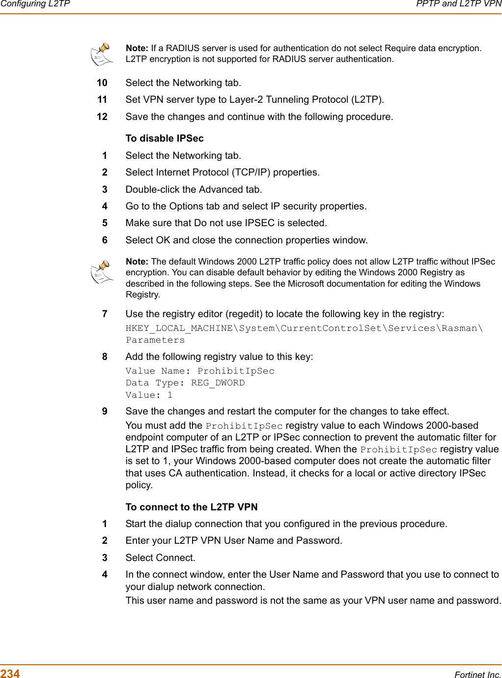 234 Fortinet Inc.Configuring L2TP PPTP and L2TP VPN10 Select the Networking tab.11 Set VPN server type to Layer-2 Tunneling Protocol (L2TP).12 Save the changes and continue with the following procedure.To disable IPSec1Select the Networking tab.2Select Internet Protocol (TCP/IP) properties.3Double-click the Advanced tab.4Go to the Options tab and select IP security properties.5Make sure that Do not use IPSEC is selected.6Select OK and close the connection properties window.7Use the registry editor (regedit) to locate the following key in the registry:HKEY_LOCAL_MACHINE\System\CurrentControlSet\Services\Rasman\Parameters8Add the following registry value to this key:Value Name: ProhibitIpSecData Type: REG_DWORDValue: 19Save the changes and restart the computer for the changes to take effect.You must add the ProhibitIpSec registry value to each Windows 2000-based endpoint computer of an L2TP or IPSec connection to prevent the automatic filter for L2TP and IPSec traffic from being created. When the ProhibitIpSec registry value is set to 1, your Windows 2000-based computer does not create the automatic filter that uses CA authentication. Instead, it checks for a local or active directory IPSec policy.To connect to the L2TP VPN1Start the dialup connection that you configured in the previous procedure.2Enter your L2TP VPN User Name and Password.3Select Connect.4In the connect window, enter the User Name and Password that you use to connect to your dialup network connection.This user name and password is not the same as your VPN user name and password.Note: If a RADIUS server is used for authentication do not select Require data encryption. L2TP encryption is not supported for RADIUS server authentication.Note: The default Windows 2000 L2TP traffic policy does not allow L2TP traffic without IPSec encryption. You can disable default behavior by editing the Windows 2000 Registry as described in the following steps. See the Microsoft documentation for editing the Windows Registry. 