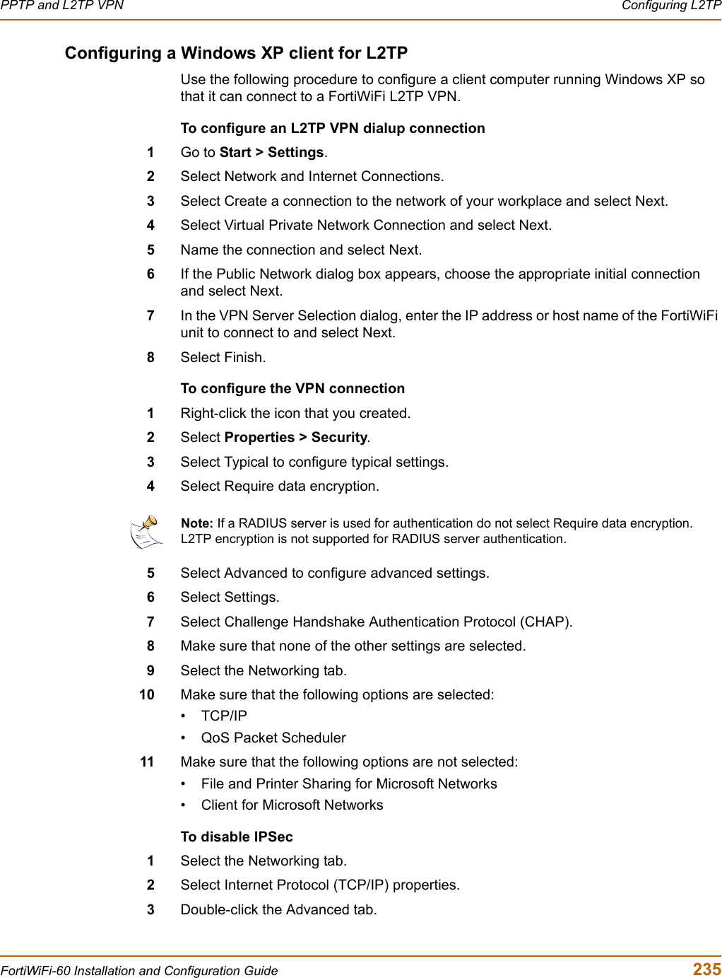 PPTP and L2TP VPN  Configuring L2TPFortiWiFi-60 Installation and Configuration Guide  235Configuring a Windows XP client for L2TPUse the following procedure to configure a client computer running Windows XP so that it can connect to a FortiWiFi L2TP VPN.To configure an L2TP VPN dialup connection1Go to Start &gt; Settings.2Select Network and Internet Connections.3Select Create a connection to the network of your workplace and select Next.4Select Virtual Private Network Connection and select Next.5Name the connection and select Next. 6If the Public Network dialog box appears, choose the appropriate initial connection and select Next.7In the VPN Server Selection dialog, enter the IP address or host name of the FortiWiFi unit to connect to and select Next.8Select Finish.To configure the VPN connection1Right-click the icon that you created.2Select Properties &gt; Security.3Select Typical to configure typical settings.4Select Require data encryption.5Select Advanced to configure advanced settings.6Select Settings.7Select Challenge Handshake Authentication Protocol (CHAP).8Make sure that none of the other settings are selected.9Select the Networking tab.10 Make sure that the following options are selected:•TCP/IP• QoS Packet Scheduler11 Make sure that the following options are not selected:• File and Printer Sharing for Microsoft Networks• Client for Microsoft NetworksTo disable IPSec1Select the Networking tab.2Select Internet Protocol (TCP/IP) properties.3Double-click the Advanced tab.Note: If a RADIUS server is used for authentication do not select Require data encryption. L2TP encryption is not supported for RADIUS server authentication.