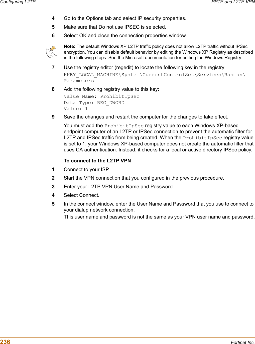 236 Fortinet Inc.Configuring L2TP PPTP and L2TP VPN4Go to the Options tab and select IP security properties.5Make sure that Do not use IPSEC is selected.6Select OK and close the connection properties window.7Use the registry editor (regedit) to locate the following key in the registry:HKEY_LOCAL_MACHINE\System\CurrentControlSet\Services\Rasman\Parameters8Add the following registry value to this key:Value Name: ProhibitIpSecData Type: REG_DWORDValue: 19Save the changes and restart the computer for the changes to take effect.You must add the ProhibitIpSec registry value to each Windows XP-based endpoint computer of an L2TP or IPSec connection to prevent the automatic filter for L2TP and IPSec traffic from being created. When the ProhibitIpSec registry value is set to 1, your Windows XP-based computer does not create the automatic filter that uses CA authentication. Instead, it checks for a local or active directory IPSec policy.To connect to the L2TP VPN1Connect to your ISP.2Start the VPN connection that you configured in the previous procedure.3Enter your L2TP VPN User Name and Password.4Select Connect.5In the connect window, enter the User Name and Password that you use to connect to your dialup network connection.This user name and password is not the same as your VPN user name and password.Note: The default Windows XP L2TP traffic policy does not allow L2TP traffic without IPSec encryption. You can disable default behavior by editing the Windows XP Registry as described in the following steps. See the Microsoft documentation for editing the Windows Registry. 