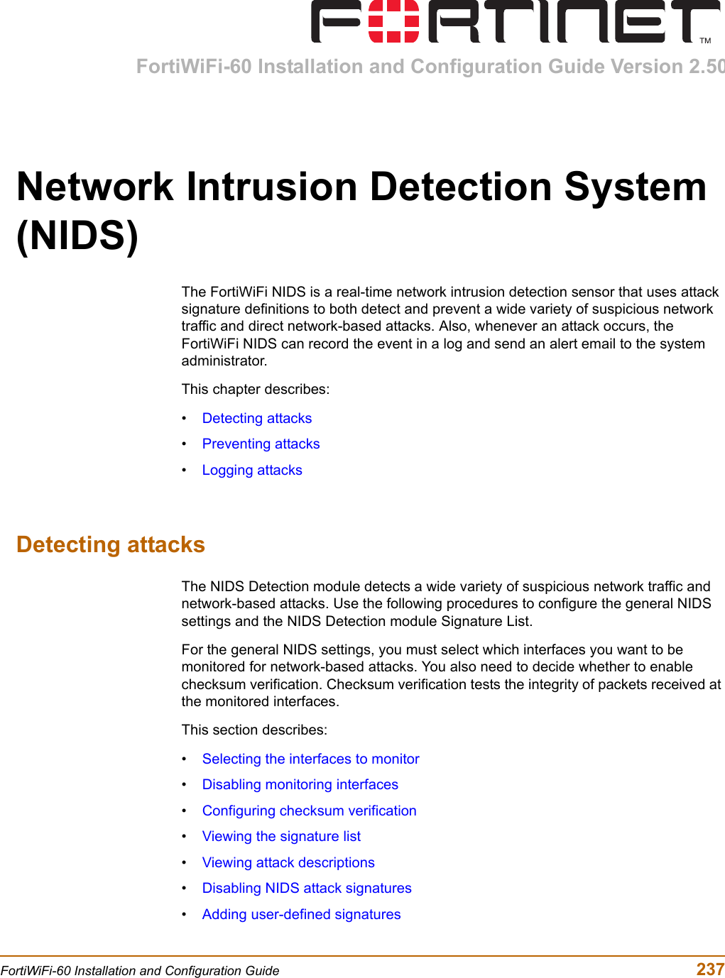 FortiWiFi-60 Installation and Configuration Guide Version 2.50FortiWiFi-60 Installation and Configuration Guide  237Network Intrusion Detection System (NIDS)The FortiWiFi NIDS is a real-time network intrusion detection sensor that uses attack signature definitions to both detect and prevent a wide variety of suspicious network traffic and direct network-based attacks. Also, whenever an attack occurs, the FortiWiFi NIDS can record the event in a log and send an alert email to the system administrator. This chapter describes:•Detecting attacks•Preventing attacks•Logging attacksDetecting attacksThe NIDS Detection module detects a wide variety of suspicious network traffic and network-based attacks. Use the following procedures to configure the general NIDS settings and the NIDS Detection module Signature List. For the general NIDS settings, you must select which interfaces you want to be monitored for network-based attacks. You also need to decide whether to enable checksum verification. Checksum verification tests the integrity of packets received at the monitored interfaces.This section describes:•Selecting the interfaces to monitor•Disabling monitoring interfaces•Configuring checksum verification•Viewing the signature list•Viewing attack descriptions•Disabling NIDS attack signatures•Adding user-defined signatures