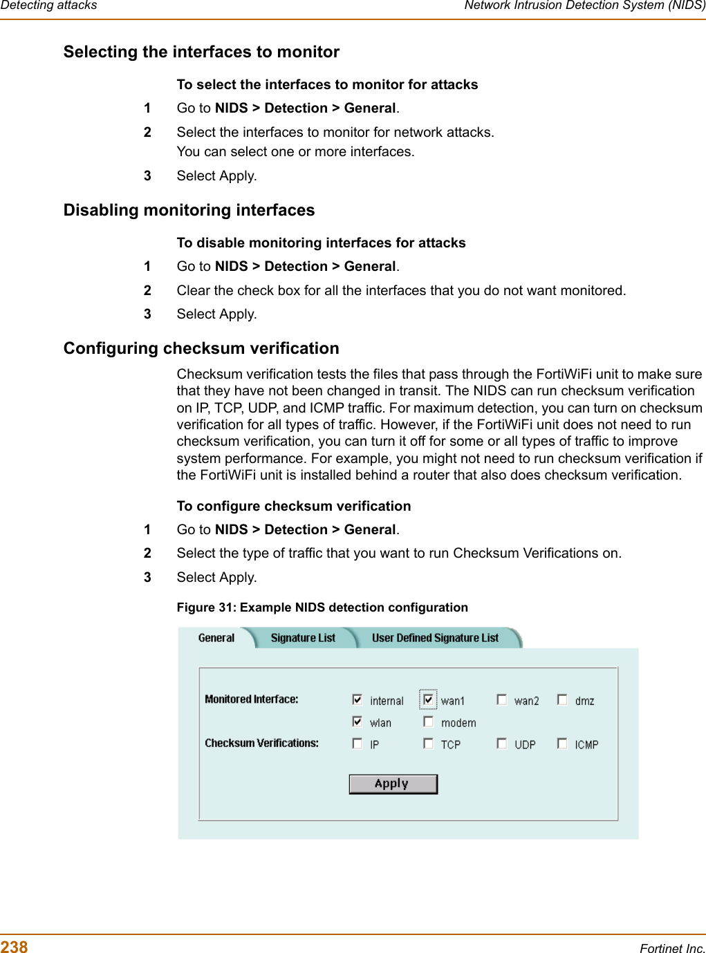 238 Fortinet Inc.Detecting attacks Network Intrusion Detection System (NIDS)Selecting the interfaces to monitorTo select the interfaces to monitor for attacks1Go to NIDS &gt; Detection &gt; General.2Select the interfaces to monitor for network attacks.You can select one or more interfaces.3Select Apply.Disabling monitoring interfacesTo disable monitoring interfaces for attacks1Go to NIDS &gt; Detection &gt; General.2Clear the check box for all the interfaces that you do not want monitored.3Select Apply.Configuring checksum verificationChecksum verification tests the files that pass through the FortiWiFi unit to make sure that they have not been changed in transit. The NIDS can run checksum verification on IP, TCP, UDP, and ICMP traffic. For maximum detection, you can turn on checksum verification for all types of traffic. However, if the FortiWiFi unit does not need to run checksum verification, you can turn it off for some or all types of traffic to improve system performance. For example, you might not need to run checksum verification if the FortiWiFi unit is installed behind a router that also does checksum verification.To configure checksum verification1Go to NIDS &gt; Detection &gt; General.2Select the type of traffic that you want to run Checksum Verifications on.3Select Apply.Figure 31: Example NIDS detection configuration