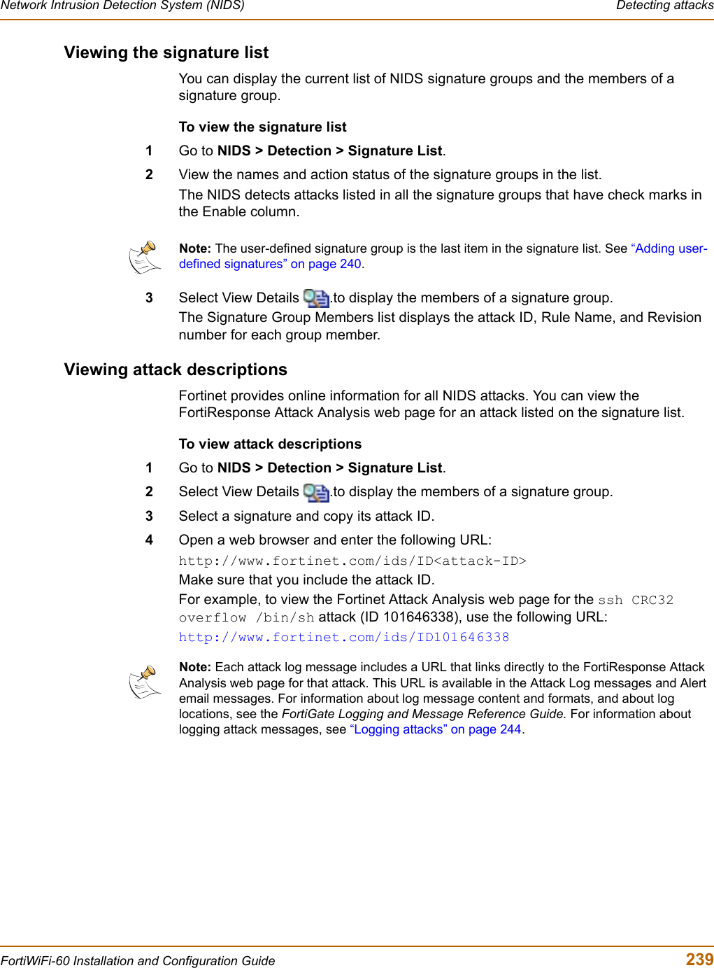 Network Intrusion Detection System (NIDS)  Detecting attacksFortiWiFi-60 Installation and Configuration Guide  239Viewing the signature listYou can display the current list of NIDS signature groups and the members of a signature group.To view the signature list1Go to NIDS &gt; Detection &gt; Signature List.2View the names and action status of the signature groups in the list.The NIDS detects attacks listed in all the signature groups that have check marks in the Enable column.3Select View Details  .to display the members of a signature group.The Signature Group Members list displays the attack ID, Rule Name, and Revision number for each group member.Viewing attack descriptionsFortinet provides online information for all NIDS attacks. You can view the FortiResponse Attack Analysis web page for an attack listed on the signature list.To view attack descriptions1Go to NIDS &gt; Detection &gt; Signature List.2Select View Details  .to display the members of a signature group.3Select a signature and copy its attack ID.4Open a web browser and enter the following URL:http://www.fortinet.com/ids/ID&lt;attack-ID&gt;Make sure that you include the attack ID.For example, to view the Fortinet Attack Analysis web page for the ssh CRC32 overflow /bin/sh attack (ID 101646338), use the following URL:http://www.fortinet.com/ids/ID101646338Note: The user-defined signature group is the last item in the signature list. See “Adding user-defined signatures” on page 240.Note: Each attack log message includes a URL that links directly to the FortiResponse Attack Analysis web page for that attack. This URL is available in the Attack Log messages and Alert email messages. For information about log message content and formats, and about log locations, see the FortiGate Logging and Message Reference Guide. For information about logging attack messages, see “Logging attacks” on page 244.