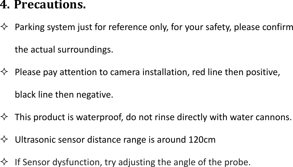  4. Precautions.  Parking system just for reference only, for your safety, please confirm the actual surroundings.  Please pay attention to camera installation, red line then positive, black line then negative.  This product is waterproof, do not rinse directly with water cannons.  Ultrasonic sensor distance range is around 120cm  If Sensor dysfunction, try adjusting the angle of the probe.            