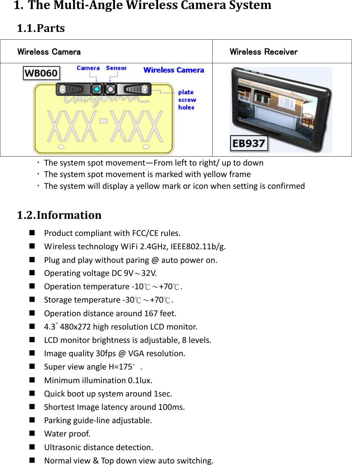  1. The Multi-Angle Wireless Camera System 1.1. Parts Wireless Camera Wireless Receiver    The system spot movement—From left to right/ up to down  The system spot movement is marked with yellow frame  The system will display a yellow mark or icon when setting is confirmed  1.2. Information  Product compliant with FCC/CE rules.  Wireless technology WiFi 2.4GHz, IEEE802.11b/g.  Plug and play without paring @ auto power on.  Operating voltage DC 9V〜32V.  Operation temperature -10℃〜+70℃.  Storage temperature -30℃〜+70℃.  Operation distance around 167 feet.  4.3″ 480x272 high resolution LCD monitor.  LCD monitor brightness is adjustable, 8 levels.  Image quality 30fps @ VGA resolution.  Super view angle H=175∘.  Minimum illumination 0.1lux.  Quick boot up system around 1sec.  Shortest Image latency around 100ms.  Parking guide-line adjustable.  Water proof.  Ultrasonic distance detection.  Normal view &amp; Top down view auto switching. 