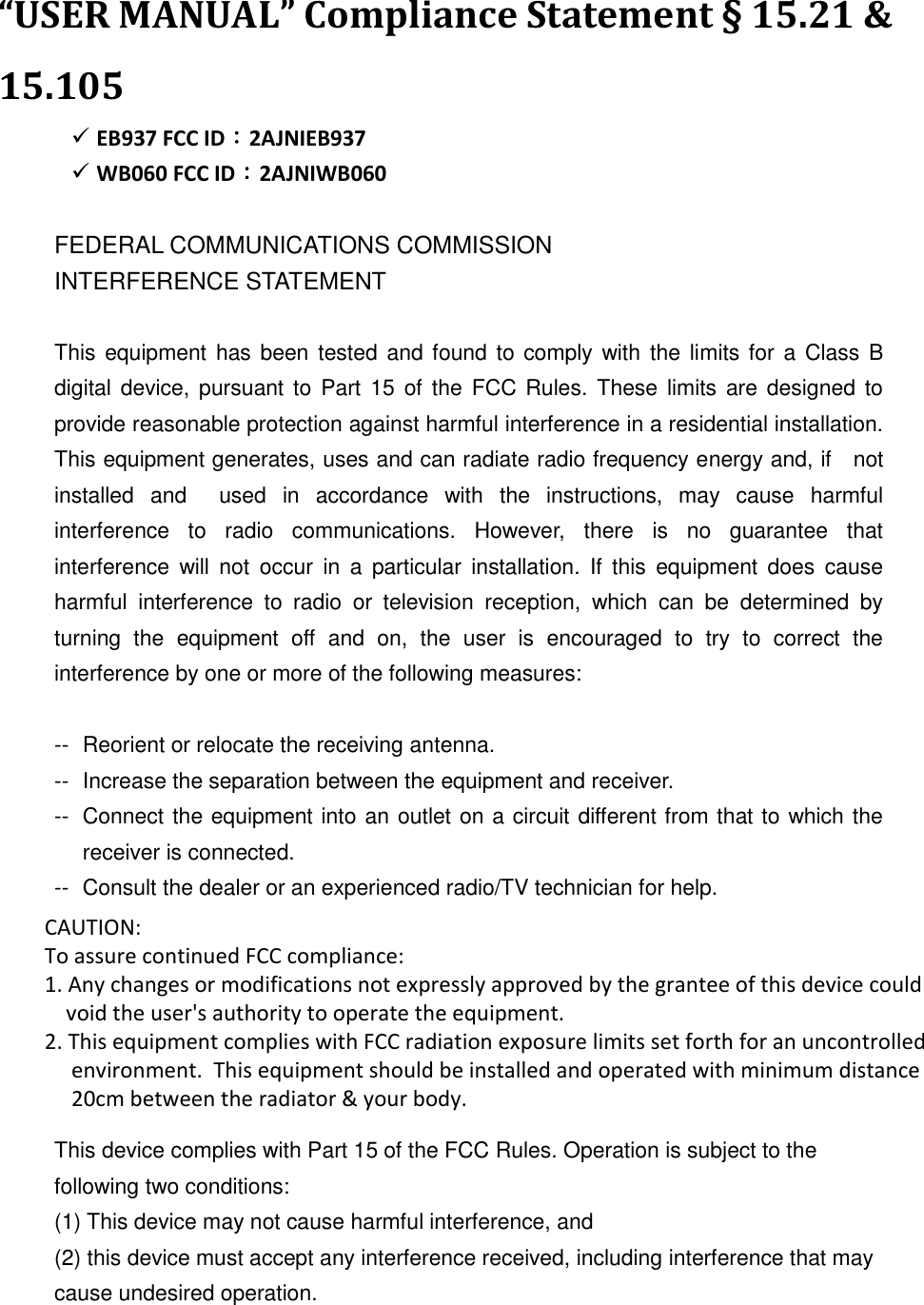  “USER MANUAL” Compliance Statement § 15.21 &amp; 15.105    EB937 FCC ID：2AJNIEB937  WB060 FCC ID：2AJNIWB060  FEDERAL COMMUNICATIONS COMMISSION INTERFERENCE STATEMENT  This equipment  has been tested  and found to comply with the limits for a  Class  B digital device,  pursuant to  Part  15  of  the FCC Rules. These limits  are designed to provide reasonable protection against harmful interference in a residential installation. This equipment generates, uses and can radiate radio frequency energy and, if    not installed  and    used  in  accordance  with  the  instructions,  may  cause  harmful interference  to  radio  communications.  However,  there  is  no  guarantee  that interference  will  not  occur  in  a  particular  installation.  If this  equipment  does  cause harmful  interference  to  radio  or  television  reception,  which  can  be  determined  by turning  the  equipment  off  and  on,  the  user  is  encouraged  to  try  to  correct  the interference by one or more of the following measures:  --  Reorient or relocate the receiving antenna. --  Increase the separation between the equipment and receiver. --  Connect the equipment into an outlet on a circuit different from that to which the receiver is connected. --  Consult the dealer or an experienced radio/TV technician for help.  CAUTION:   To assure continued FCC compliance:   Any changes or modifications not expressly approved by the grantee of this device could void the user&apos;s authority to operate the equipment.  This device complies with Part 15 of the FCC Rules. Operation is subject to the following two conditions: (1) This device may not cause harmful interference, and (2) this device must accept any interference received, including interference that may cause undesired operation.    CAUTION:  To assure continued FCC compliance:  1. Any changes or modifications not expressly approved by the grantee of this device could      void the user&apos;s authority to operate the equipment. 2. This equipment complies with FCC radiation exposure limits set forth for an uncontrolled      environment.  This equipment should be installed and operated with minimum distance       20cm between the radiator &amp; your body. 