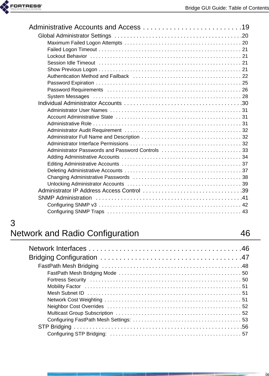 Bridge GUI Guide: Table of ContentsixAdministrative Accounts and Access . . . . . . . . . . . . . . . . . . . . . . . . . .19Global Administrator Settings  . . . . . . . . . . . . . . . . . . . . . . . . . . . . . . . . . . . . . . . . .20Maximum Failed Logon Attempts  . . . . . . . . . . . . . . . . . . . . . . . . . . . . . . . . . . . . . . . . . 20Failed Logon Timeout . . . . . . . . . . . . . . . . . . . . . . . . . . . . . . . . . . . . . . . . . . . . . . . . . . 21Lockout Behavior  . . . . . . . . . . . . . . . . . . . . . . . . . . . . . . . . . . . . . . . . . . . . . . . . . . . . . 21Session Idle Timeout   . . . . . . . . . . . . . . . . . . . . . . . . . . . . . . . . . . . . . . . . . . . . . . . . . . 21Show Previous Logon . . . . . . . . . . . . . . . . . . . . . . . . . . . . . . . . . . . . . . . . . . . . . . . . . . 21Authentication Method and Failback   . . . . . . . . . . . . . . . . . . . . . . . . . . . . . . . . . . . . . . 22Password Expiration . . . . . . . . . . . . . . . . . . . . . . . . . . . . . . . . . . . . . . . . . . . . . . . . . . . 25Password Requirements   . . . . . . . . . . . . . . . . . . . . . . . . . . . . . . . . . . . . . . . . . . . . . . . 26System Messages   . . . . . . . . . . . . . . . . . . . . . . . . . . . . . . . . . . . . . . . . . . . . . . . . . . . . 28Individual Administrator Accounts . . . . . . . . . . . . . . . . . . . . . . . . . . . . . . . . . . . . . .30Administrator User Names  . . . . . . . . . . . . . . . . . . . . . . . . . . . . . . . . . . . . . . . . . . . . . . 31Account Administrative State  . . . . . . . . . . . . . . . . . . . . . . . . . . . . . . . . . . . . . . . . . . . . 31Administrative Role . . . . . . . . . . . . . . . . . . . . . . . . . . . . . . . . . . . . . . . . . . . . . . . . . . . . 31Administrator Audit Requirement  . . . . . . . . . . . . . . . . . . . . . . . . . . . . . . . . . . . . . . . . . 32Administrator Full Name and Description  . . . . . . . . . . . . . . . . . . . . . . . . . . . . . . . . . . . 32Administrator Interface Permissions . . . . . . . . . . . . . . . . . . . . . . . . . . . . . . . . . . . . . . . 32Administrator Passwords and Password Controls  . . . . . . . . . . . . . . . . . . . . . . . . . . . . 33Adding Administrative Accounts  . . . . . . . . . . . . . . . . . . . . . . . . . . . . . . . . . . . . . . . . . . 34Editing Administrative Accounts  . . . . . . . . . . . . . . . . . . . . . . . . . . . . . . . . . . . . . . . . . . 37Deleting Administrative Accounts  . . . . . . . . . . . . . . . . . . . . . . . . . . . . . . . . . . . . . . . . . 37Changing Administrative Passwords   . . . . . . . . . . . . . . . . . . . . . . . . . . . . . . . . . . . . . . 38Unlocking Administrator Accounts  . . . . . . . . . . . . . . . . . . . . . . . . . . . . . . . . . . . . . . . . 39Administrator IP Address Access Control  . . . . . . . . . . . . . . . . . . . . . . . . . . . . . . . .39SNMP Administration   . . . . . . . . . . . . . . . . . . . . . . . . . . . . . . . . . . . . . . . . . . . . . . .41Configuring SNMP v3  . . . . . . . . . . . . . . . . . . . . . . . . . . . . . . . . . . . . . . . . . . . . . . . . . . 42Configuring SNMP Traps  . . . . . . . . . . . . . . . . . . . . . . . . . . . . . . . . . . . . . . . . . . . . . . . 433Network and Radio Configuration  46Network Interfaces . . . . . . . . . . . . . . . . . . . . . . . . . . . . . . . . . . . . . . . .46Bridging Configuration  . . . . . . . . . . . . . . . . . . . . . . . . . . . . . . . . . . . . .47FastPath Mesh Bridging  . . . . . . . . . . . . . . . . . . . . . . . . . . . . . . . . . . . . . . . . . . . . .48FastPath Mesh Bridging Mode  . . . . . . . . . . . . . . . . . . . . . . . . . . . . . . . . . . . . . . . . . . . 50Fortress Security   . . . . . . . . . . . . . . . . . . . . . . . . . . . . . . . . . . . . . . . . . . . . . . . . . . . . . 50Mobility Factor   . . . . . . . . . . . . . . . . . . . . . . . . . . . . . . . . . . . . . . . . . . . . . . . . . . . . . . . 51Mesh Subnet ID  . . . . . . . . . . . . . . . . . . . . . . . . . . . . . . . . . . . . . . . . . . . . . . . . . . . . . . 51Network Cost Weighting  . . . . . . . . . . . . . . . . . . . . . . . . . . . . . . . . . . . . . . . . . . . . . . . . 51Neighbor Cost Overrides   . . . . . . . . . . . . . . . . . . . . . . . . . . . . . . . . . . . . . . . . . . . . . . . 52Multicast Group Subscription  . . . . . . . . . . . . . . . . . . . . . . . . . . . . . . . . . . . . . . . . . . . . 52Configuring FastPath Mesh Settings:  . . . . . . . . . . . . . . . . . . . . . . . . . . . . . . . . . . . . . . 53STP Bridging . . . . . . . . . . . . . . . . . . . . . . . . . . . . . . . . . . . . . . . . . . . . . . . . . . . . . .56Configuring STP Bridging:   . . . . . . . . . . . . . . . . . . . . . . . . . . . . . . . . . . . . . . . . . . . . . . 57