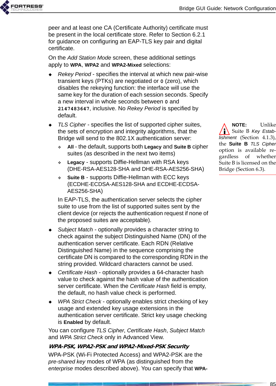 Bridge GUI Guide: Network Configuration85peer and at least one CA (Certificate Authority) certificate must be present in the local certificate store. Refer to Section 6.2.1 for guidance on configuring an EAP-TLS key pair and digital certificate.On the Add Station Mode screen, these additional settings apply to WPA, WPA2 and WPA2-Mixed selections:Rekey Period - specifies the interval at which new pair-wise transient keys (PTKs) are negotiated or 0 (zero), which disables the rekeying function: the interface will use the same key for the duration of each session seconds. Specify a new interval in whole seconds between 0 and 2147483647, inclusive. No Rekey Period is specified by default.NOTE: UnlikeSuite B Key Estab-lishment (Section 4.1.3),the  Suite B TLS Cipheroption is available re-gardless of whetherSuite B is licensed on theBridge (Section 6.3).TLS Cipher - specifies the list of supported cipher suites, the sets of encryption and integrity algorithms, that the Bridge will send to the 802.1X authentication server:All - the default, supports both Legacy and Suite B cipher suites (as described in the next two items)Legacy - supports Diffie-Hellman with RSA keys (DHE-RSA-AES128-SHA and DHE-RSA-AES256-SHA)Suite B - supports Diffie-Hellman with ECC keys (ECDHE-ECDSA-AES128-SHA and ECDHE-ECDSA-AES256-SHA)In EAP-TLS, the authentication server selects the cipher suite to use from the list of supported suites sent by the client device (or rejects the authentication request if none of the proposed suites are acceptable).Subject Match - optionally provides a character string to check against the subject Distinguished Name (DN) of the authentication server certificate. Each RDN (Relative Distinguished Name) in the sequence comprising the certificate DN is compared to the corresponding RDN in the string provided. Wildcard characters cannot be used.Certificate Hash - optionally provides a 64-character hash value to check against the hash value of the authentication server certificate. When the Certificate Hash field is empty, the default, no hash value check is performed.WPA Strict Check - optionally enables strict checking of key usage and extended key usage extensions in the authentication server certificate. Strict key usage checking is Enabled by default.You can configure TLS Cipher, Certificate Hash, Subject Match and WPA Strict Check only in Advanced View.WPA-PSK, WPA2-PSK and WPA2-Mixed-PSK SecurityWPA-PSK (Wi-Fi Protected Access) and WPA2-PSK are the pre-shared key modes of WPA (as distinguished from the enterprise modes described above). You can specify that WPA-