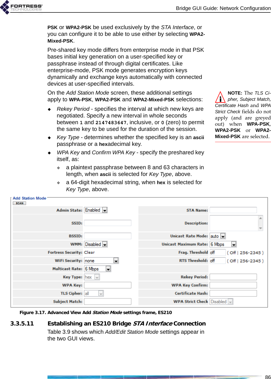 Bridge GUI Guide: Network Configuration86PSK or WPA2-PSK be used exclusively by the STA Interface, or you can configure it to be able to use either by selecting WPA2-Mixed-PSK.Pre-shared key mode differs from enterprise mode in that PSK bases initial key generation on a user-specified key or passphrase instead of through digital certificates. Like enterprise-mode, PSK mode generates encryption keys dynamically and exchange keys automatically with connected devices at user-specified intervals. NOTE: The TLS Ci-pher, Subject Match,Certificate Hash and WPAStrict Check fields do notapply (and are greyedout) when WPA-PSK,WPA2-PSK or WPA2-Mixed-PSK are selected.On the Add Station Mode screen, these additional settings apply to WPA-PSK, WPA2-PSK and WPA2-Mixed-PSK selections:Rekey Period - specifies the interval at which new keys are negotiated. Specify a new interval in whole seconds between 1 and 2147483647, inclusive, or 0 (zero) to permit the same key to be used for the duration of the session.Key Type - determines whether the specified key is an ascii passphrase or a hexadecimal key. WPA Key and Confirm WPA Key - specify the preshared key itself, as:a plaintext passphrase between 8 and 63 characters in length, when ascii is selected for Key Type, above.a 64-digit hexadecimal string, when hex is selected for Key Type, above.Figure 3.17. Advanced View Add Station Mode settings frame, ES2103.3.5.11 Establishing an ES210 Bridge STA Interface ConnectionTable 3.9 shows which Add/Edit Station Mode settings appear in the two GUI views.