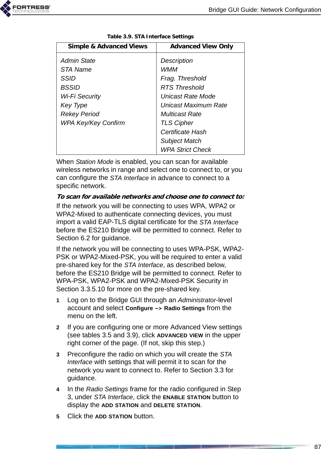 Bridge GUI Guide: Network Configuration87When Station Mode is enabled, you can scan for available wireless networks in range and select one to connect to, or you can configure the STA Interface in advance to connect to a specific network.To scan for available networks and choose one to connect to:If the network you will be connecting to uses WPA, WPA2 or WPA2-Mixed to authenticate connecting devices, you must import a valid EAP-TLS digital certificate for the STA Interface before the ES210 Bridge will be permitted to connect. Refer to Section 6.2 for guidance.If the network you will be connecting to uses WPA-PSK, WPA2-PSK or WPA2-Mixed-PSK, you will be required to enter a valid pre-shared key for the STA Interface, as described below, before the ES210 Bridge will be permitted to connect. Refer to WPA-PSK, WPA2-PSK and WPA2-Mixed-PSK Security in Section 3.3.5.10 for more on the pre-shared key.1Log on to the Bridge GUI through an Administrator-level account and select Configure -&gt; Radio Settings from the menu on the left.2If you are configuring one or more Advanced View settings (see tables 3.5 and 3.9), click ADVANCED VIEW in the upper right corner of the page. (If not, skip this step.)3Preconfigure the radio on which you will create the STA Interface with settings that will permit it to scan for the network you want to connect to. Refer to Section 3.3 for guidance.4In the Radio Settings frame for the radio configured in Step 3, under STA Interface, click the ENABLE STATION button to display the ADD STATION and DELETE STATION.5Click the ADD STATION button.Table 3.9. STA Interface SettingsSimple &amp; Advanced Views Advanced View OnlyAdmin State DescriptionSTA Name WMMSSID Frag. ThresholdBSSID RTS ThresholdWi-Fi Security Unicast Rate ModeKey Type Unicast Maximum RateRekey Period Multicast RateWPA Key/Key Confirm TLS CipherCertificate HashSubject MatchWPA Strict Check