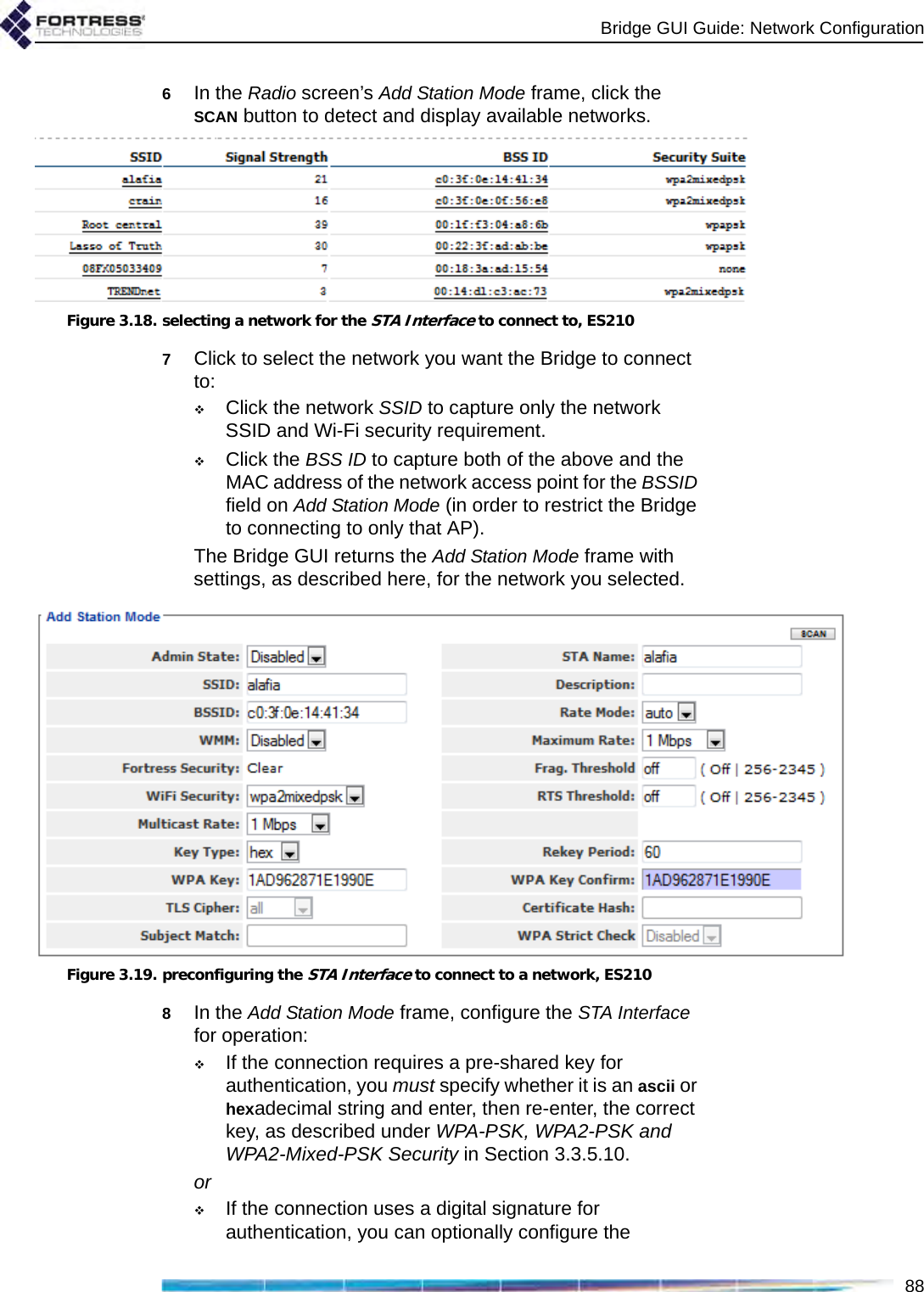 Bridge GUI Guide: Network Configuration886In the Radio screen’s Add Station Mode frame, click the SCAN button to detect and display available networks. Figure 3.18. selecting a network for the STA Interface to connect to, ES2107Click to select the network you want the Bridge to connect to:Click the network SSID to capture only the network SSID and Wi-Fi security requirement.Click the BSS ID to capture both of the above and the MAC address of the network access point for the BSSID field on Add Station Mode (in order to restrict the Bridge to connecting to only that AP).The Bridge GUI returns the Add Station Mode frame with settings, as described here, for the network you selected.Figure 3.19. preconfiguring the STA Interface to connect to a network, ES2108In the Add Station Mode frame, configure the STA Interface for operation:If the connection requires a pre-shared key for authentication, you must specify whether it is an ascii or hexadecimal string and enter, then re-enter, the correct key, as described under WPA-PSK, WPA2-PSK and WPA2-Mixed-PSK Security in Section 3.3.5.10.orIf the connection uses a digital signature for authentication, you can optionally configure the 