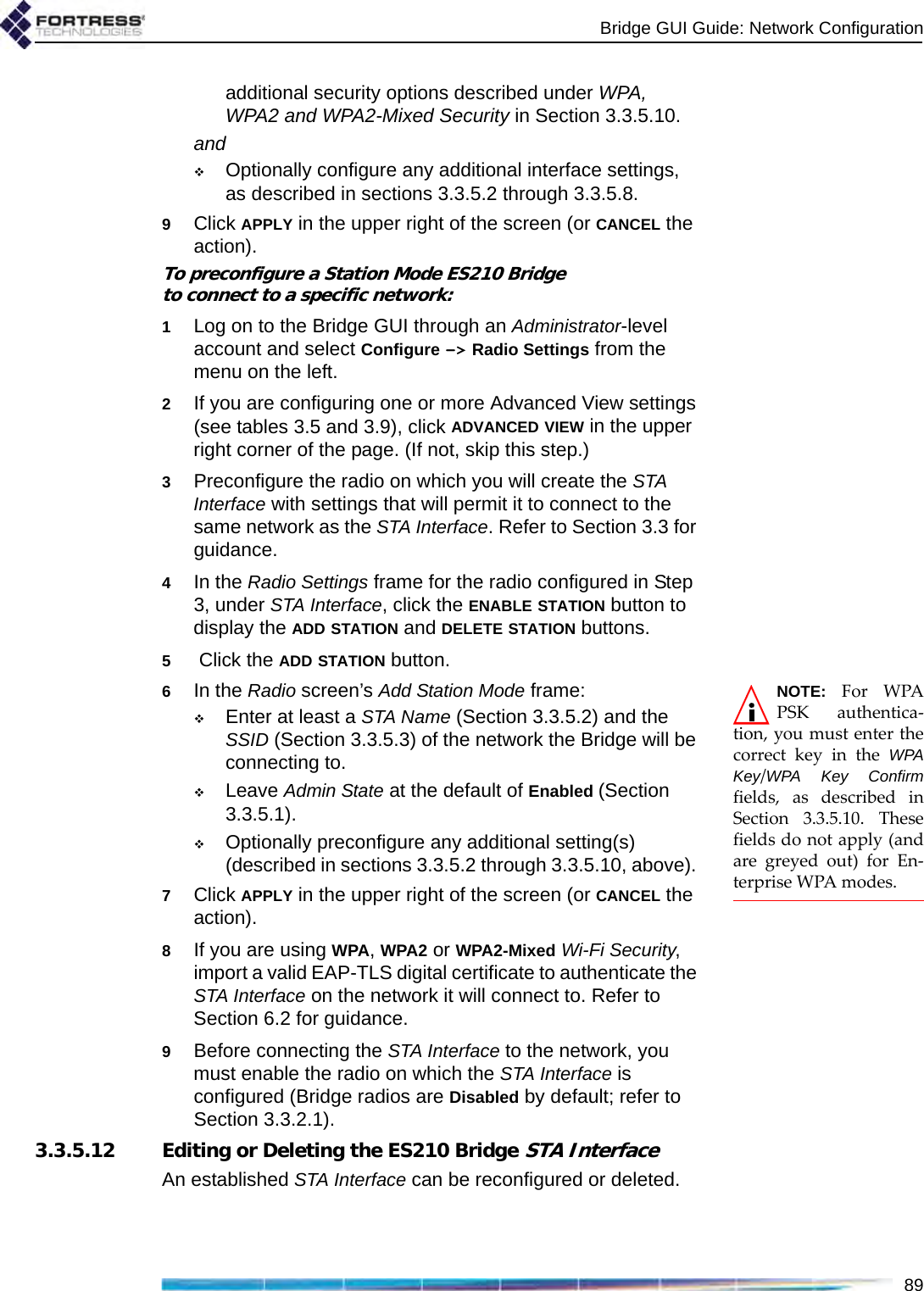 Bridge GUI Guide: Network Configuration89additional security options described under WPA, WPA2 and WPA2-Mixed Security in Section 3.3.5.10.andOptionally configure any additional interface settings, as described in sections 3.3.5.2 through 3.3.5.8.9Click APPLY in the upper right of the screen (or CANCEL the action).To preconfigure a Station Mode ES210 Bridge to connect to a specific network:1Log on to the Bridge GUI through an Administrator-level account and select Configure -&gt; Radio Settings from the menu on the left.2If you are configuring one or more Advanced View settings (see tables 3.5 and 3.9), click ADVANCED VIEW in the upper right corner of the page. (If not, skip this step.)3Preconfigure the radio on which you will create the STA Interface with settings that will permit it to connect to the same network as the STA Interface. Refer to Section 3.3 for guidance.4In the Radio Settings frame for the radio configured in Step 3, under STA Interface, click the ENABLE STATION button to display the ADD STATION and DELETE STATION buttons.5 Click the ADD STATION button.NOTE: For WPAPSK authentica-tion, you must enter thecorrect key in the WPAKey/WPA Key Confirmfields, as described inSection 3.3.5.10. Thesefields do not apply (andare greyed out) for En-terprise WPA modes.6In the Radio screen’s Add Station Mode frame:Enter at least a STA Name (Section 3.3.5.2) and the SSID (Section 3.3.5.3) of the network the Bridge will be connecting to.Leave Admin State at the default of Enabled (Section 3.3.5.1). Optionally preconfigure any additional setting(s) (described in sections 3.3.5.2 through 3.3.5.10, above). 7Click APPLY in the upper right of the screen (or CANCEL the action).8If you are using WPA, WPA2 or WPA2-Mixed Wi-Fi Security, import a valid EAP-TLS digital certificate to authenticate the STA Interface on the network it will connect to. Refer to Section 6.2 for guidance.9Before connecting the STA Interface to the network, you must enable the radio on which the STA Interface is configured (Bridge radios are Disabled by default; refer to Section 3.3.2.1).3.3.5.12 Editing or Deleting the ES210 Bridge STA InterfaceAn established STA Interface can be reconfigured or deleted.