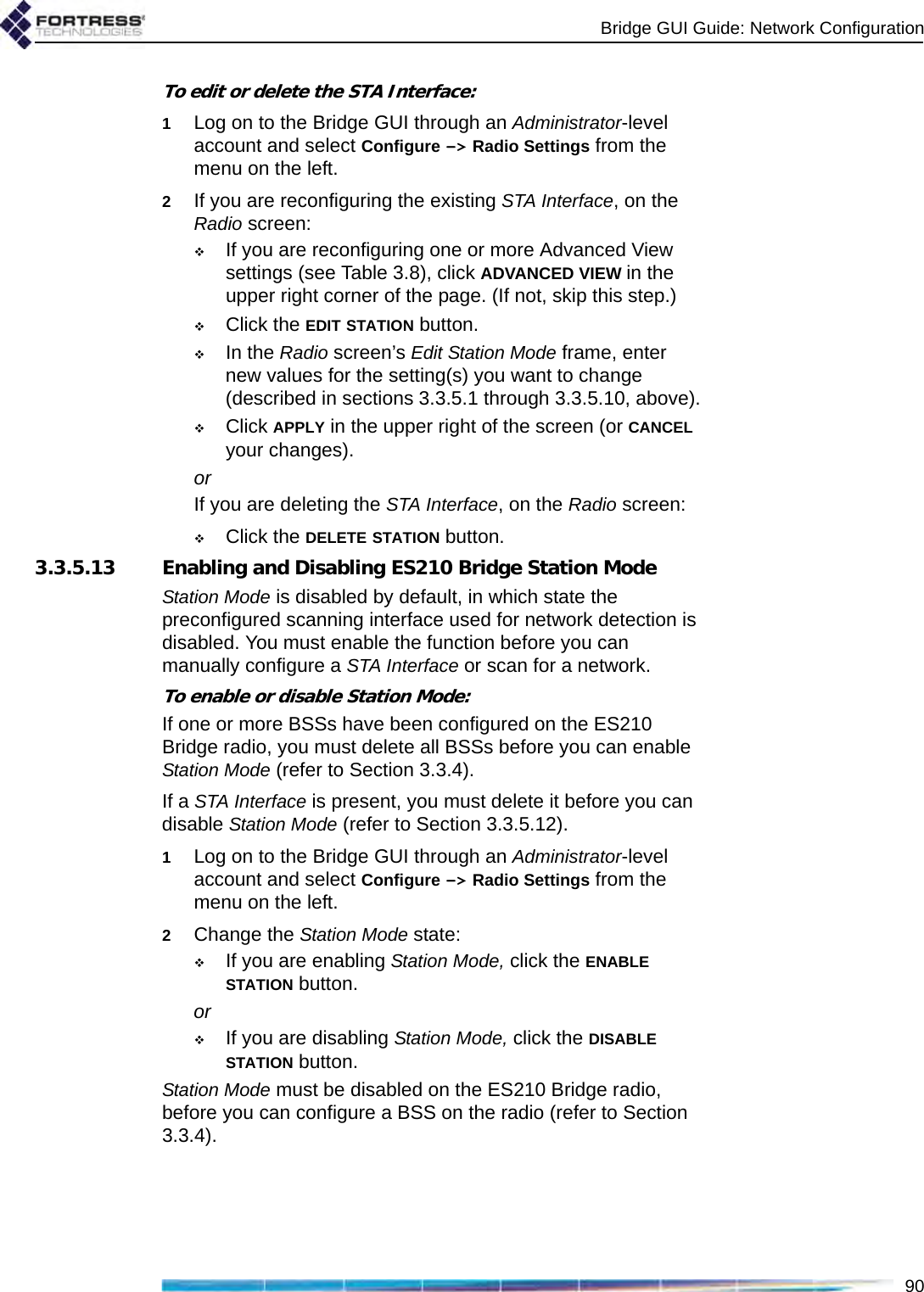 Bridge GUI Guide: Network Configuration90To edit or delete the STA Interface:1Log on to the Bridge GUI through an Administrator-level account and select Configure -&gt; Radio Settings from the menu on the left.2If you are reconfiguring the existing STA Interface, on the Radio screen:If you are reconfiguring one or more Advanced View settings (see Table 3.8), click ADVANCED VIEW in the upper right corner of the page. (If not, skip this step.)Click the EDIT STATION button.In the Radio screen’s Edit Station Mode frame, enter new values for the setting(s) you want to change (described in sections 3.3.5.1 through 3.3.5.10, above).Click APPLY in the upper right of the screen (or CANCEL your changes).orIf you are deleting the STA Interface, on the Radio screen:Click the DELETE STATION button. 3.3.5.13 Enabling and Disabling ES210 Bridge Station ModeStation Mode is disabled by default, in which state the preconfigured scanning interface used for network detection is disabled. You must enable the function before you can manually configure a STA Interface or scan for a network. To enable or disable Station Mode:If one or more BSSs have been configured on the ES210 Bridge radio, you must delete all BSSs before you can enable Station Mode (refer to Section 3.3.4).If a STA Interface is present, you must delete it before you can disable Station Mode (refer to Section 3.3.5.12).1Log on to the Bridge GUI through an Administrator-level account and select Configure -&gt; Radio Settings from the menu on the left.2Change the Station Mode state:If you are enabling Station Mode, click the ENABLE STATION button.orIf you are disabling Station Mode, click the DISABLE STATION button.Station Mode must be disabled on the ES210 Bridge radio, before you can configure a BSS on the radio (refer to Section 3.3.4).