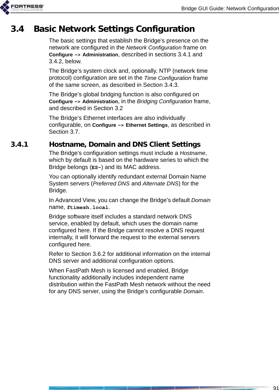 Bridge GUI Guide: Network Configuration913.4 Basic Network Settings ConfigurationThe basic settings that establish the Bridge’s presence on the network are configured in the Network Configuration frame on Configure -&gt; Administration, described in sections 3.4.1 and 3.4.2, below.The Bridge’s system clock and, optionally, NTP (network time protocol) configuration are set in the Time Configuration frame of the same screen, as described in Section 3.4.3.The Bridge’s global bridging function is also configured on Configure -&gt; Administration, in the Bridging Configuration frame, and described in Section 3.2The Bridge’s Ethernet interfaces are also individually configurable, on Configure -&gt; Ethernet Settings, as described in Section 3.7.3.4.1 Hostname, Domain and DNS Client SettingsThe Bridge’s configuration settings must include a Hostname, which by default is based on the hardware series to which the Bridge belongs (ES-) and its MAC address.You can optionally identify redundant external Domain Name System servers (Preferred DNS and Alternate DNS) for the Bridge.In Advanced View, you can change the Bridge’s default Domain name, ftimesh.local.Bridge software itself includes a standard network DNS service, enabled by default, which uses the domain name configured here. If the Bridge cannot resolve a DNS request internally, it will forward the request to the external servers configured here.Refer to Section 3.6.2 for additional information on the internal DNS server and additional configuration options. When FastPath Mesh is licensed and enabled, Bridge functionality additionally includes independent name distribution within the FastPath Mesh network without the need for any DNS server, using the Bridge’s configurable Domain.