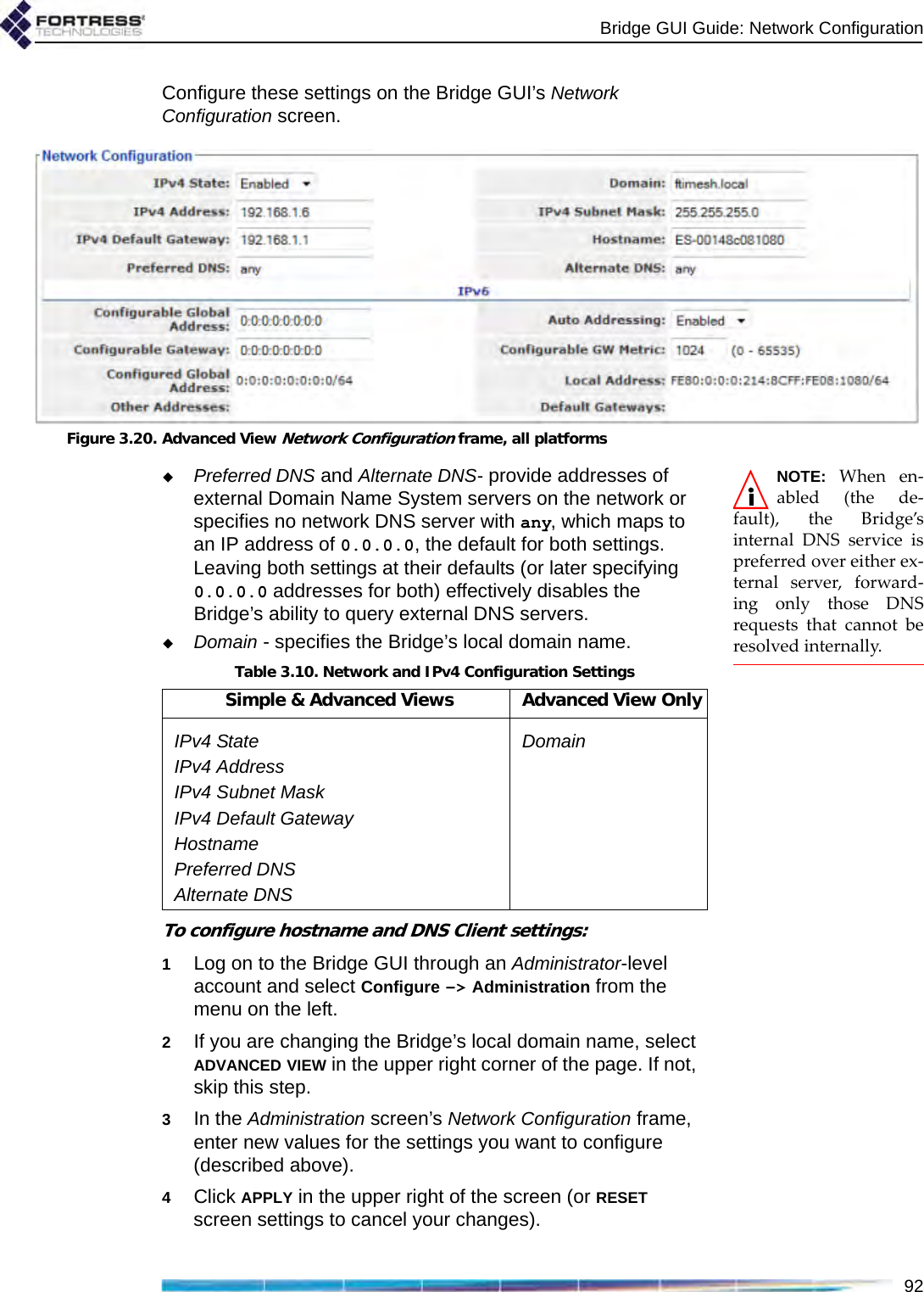 Bridge GUI Guide: Network Configuration92Configure these settings on the Bridge GUI’s Network Configuration screen. Figure 3.20. Advanced View Network Configuration frame, all platformsNOTE: When en-abled (the de-fault), the Bridge’sinternal DNS service ispreferred over either ex-ternal server, forward-ing only those DNSrequests that cannot beresolved internally.Preferred DNS and Alternate DNS- provide addresses of external Domain Name System servers on the network or specifies no network DNS server with any, which maps to an IP address of 0.0.0.0, the default for both settings. Leaving both settings at their defaults (or later specifying 0.0.0.0 addresses for both) effectively disables the Bridge’s ability to query external DNS servers.Domain - specifies the Bridge’s local domain name. To configure hostname and DNS Client settings:1Log on to the Bridge GUI through an Administrator-level account and select Configure -&gt; Administration from the menu on the left.2If you are changing the Bridge’s local domain name, select ADVANCED VIEW in the upper right corner of the page. If not, skip this step.3In the Administration screen’s Network Configuration frame, enter new values for the settings you want to configure (described above).4Click APPLY in the upper right of the screen (or RESET screen settings to cancel your changes).Table 3.10. Network and IPv4 Configuration SettingsSimple &amp; Advanced Views Advanced View OnlyIPv4 State DomainIPv4 AddressIPv4 Subnet MaskIPv4 Default GatewayHostnamePreferred DNSAlternate DNS