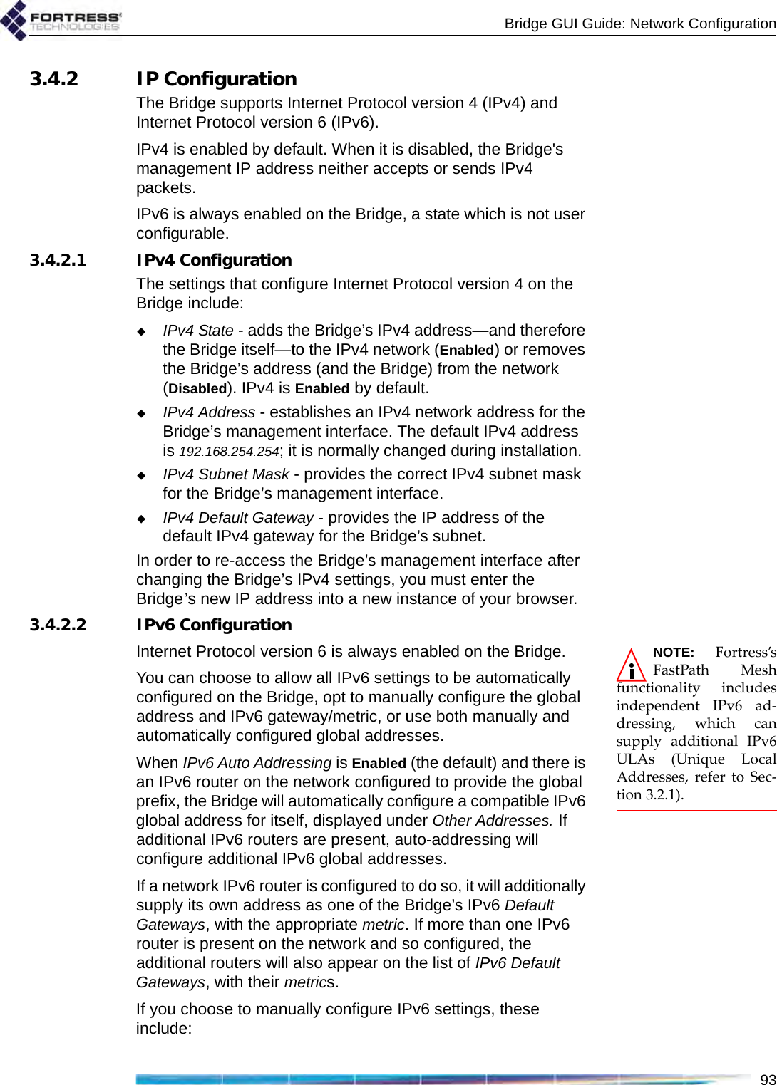 Bridge GUI Guide: Network Configuration933.4.2 IP ConfigurationThe Bridge supports Internet Protocol version 4 (IPv4) and Internet Protocol version 6 (IPv6).IPv4 is enabled by default. When it is disabled, the Bridge&apos;s management IP address neither accepts or sends IPv4 packets.IPv6 is always enabled on the Bridge, a state which is not user configurable.3.4.2.1 IPv4 ConfigurationThe settings that configure Internet Protocol version 4 on the Bridge include:IPv4 State - adds the Bridge’s IPv4 address—and therefore the Bridge itself—to the IPv4 network (Enabled) or removes the Bridge’s address (and the Bridge) from the network (Disabled). IPv4 is Enabled by default.IPv4 Address - establishes an IPv4 network address for the Bridge’s management interface. The default IPv4 address is 192.168.254.254; it is normally changed during installation.IPv4 Subnet Mask - provides the correct IPv4 subnet mask for the Bridge’s management interface.IPv4 Default Gateway - provides the IP address of the default IPv4 gateway for the Bridge’s subnet.In order to re-access the Bridge’s management interface after changing the Bridge’s IPv4 settings, you must enter the Bridge’s new IP address into a new instance of your browser.3.4.2.2 IPv6 ConfigurationNOTE: Fortress’sFastPath Meshfunctionality includesindependent IPv6 ad-dressing, which cansupply additional IPv6ULAs (Unique LocalAddresses, refer to Sec-tion 3.2.1).Internet Protocol version 6 is always enabled on the Bridge.You can choose to allow all IPv6 settings to be automatically configured on the Bridge, opt to manually configure the global address and IPv6 gateway/metric, or use both manually and automatically configured global addresses.When IPv6 Auto Addressing is Enabled (the default) and there is an IPv6 router on the network configured to provide the global prefix, the Bridge will automatically configure a compatible IPv6 global address for itself, displayed under Other Addresses. If additional IPv6 routers are present, auto-addressing will configure additional IPv6 global addresses.If a network IPv6 router is configured to do so, it will additionally supply its own address as one of the Bridge’s IPv6 Default Gateways, with the appropriate metric. If more than one IPv6 router is present on the network and so configured, the additional routers will also appear on the list of IPv6 Default Gateways, with their metrics.If you choose to manually configure IPv6 settings, these include: