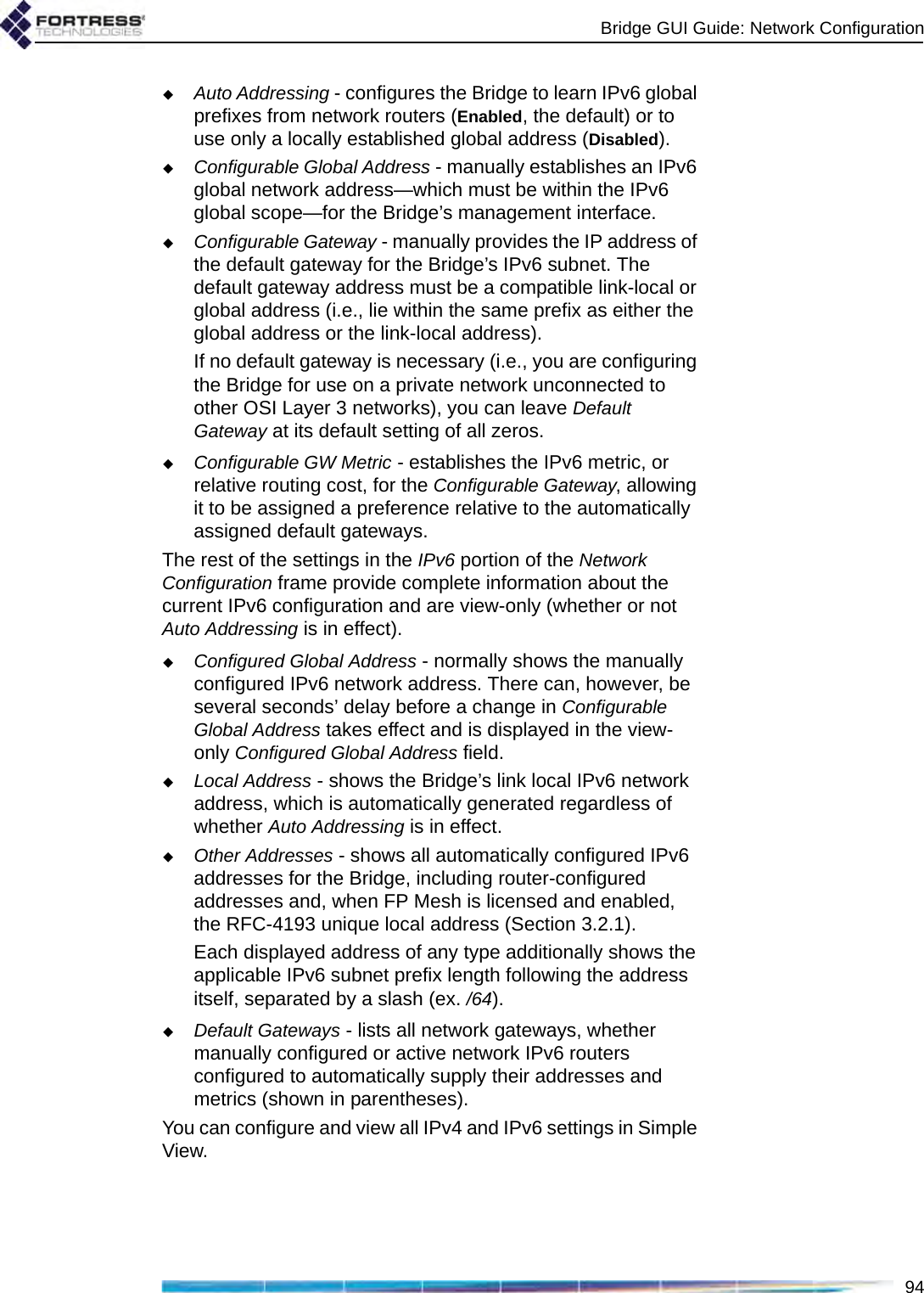 Bridge GUI Guide: Network Configuration94Auto Addressing - configures the Bridge to learn IPv6 global prefixes from network routers (Enabled, the default) or to use only a locally established global address (Disabled).Configurable Global Address - manually establishes an IPv6 global network address—which must be within the IPv6 global scope—for the Bridge’s management interface.Configurable Gateway - manually provides the IP address of the default gateway for the Bridge’s IPv6 subnet. The default gateway address must be a compatible link-local or global address (i.e., lie within the same prefix as either the global address or the link-local address).If no default gateway is necessary (i.e., you are configuring the Bridge for use on a private network unconnected to other OSI Layer 3 networks), you can leave Default Gateway at its default setting of all zeros.Configurable GW Metric - establishes the IPv6 metric, or relative routing cost, for the Configurable Gateway, allowing it to be assigned a preference relative to the automatically assigned default gateways.The rest of the settings in the IPv6 portion of the Network Configuration frame provide complete information about the current IPv6 configuration and are view-only (whether or not Auto Addressing is in effect).Configured Global Address - normally shows the manually configured IPv6 network address. There can, however, be several seconds’ delay before a change in Configurable Global Address takes effect and is displayed in the view-only Configured Global Address field. Local Address - shows the Bridge’s link local IPv6 network address, which is automatically generated regardless of whether Auto Addressing is in effect.Other Addresses - shows all automatically configured IPv6 addresses for the Bridge, including router-configured addresses and, when FP Mesh is licensed and enabled, the RFC-4193 unique local address (Section 3.2.1).Each displayed address of any type additionally shows the applicable IPv6 subnet prefix length following the address itself, separated by a slash (ex. /64).Default Gateways - lists all network gateways, whether manually configured or active network IPv6 routers configured to automatically supply their addresses and metrics (shown in parentheses).You can configure and view all IPv4 and IPv6 settings in Simple View.