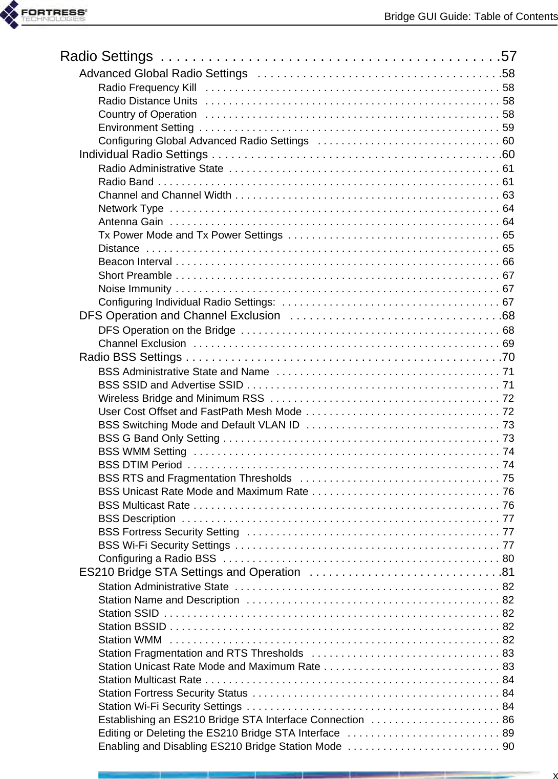 Bridge GUI Guide: Table of ContentsxRadio Settings  . . . . . . . . . . . . . . . . . . . . . . . . . . . . . . . . . . . . . . . . . . .57Advanced Global Radio Settings   . . . . . . . . . . . . . . . . . . . . . . . . . . . . . . . . . . . . . .58Radio Frequency Kill   . . . . . . . . . . . . . . . . . . . . . . . . . . . . . . . . . . . . . . . . . . . . . . . . . . 58Radio Distance Units   . . . . . . . . . . . . . . . . . . . . . . . . . . . . . . . . . . . . . . . . . . . . . . . . . . 58Country of Operation   . . . . . . . . . . . . . . . . . . . . . . . . . . . . . . . . . . . . . . . . . . . . . . . . . . 58Environment Setting  . . . . . . . . . . . . . . . . . . . . . . . . . . . . . . . . . . . . . . . . . . . . . . . . . . . 59Configuring Global Advanced Radio Settings   . . . . . . . . . . . . . . . . . . . . . . . . . . . . . . . 60Individual Radio Settings . . . . . . . . . . . . . . . . . . . . . . . . . . . . . . . . . . . . . . . . . . . . .60Radio Administrative State  . . . . . . . . . . . . . . . . . . . . . . . . . . . . . . . . . . . . . . . . . . . . . . 61Radio Band . . . . . . . . . . . . . . . . . . . . . . . . . . . . . . . . . . . . . . . . . . . . . . . . . . . . . . . . . . 61Channel and Channel Width . . . . . . . . . . . . . . . . . . . . . . . . . . . . . . . . . . . . . . . . . . . . . 63Network Type  . . . . . . . . . . . . . . . . . . . . . . . . . . . . . . . . . . . . . . . . . . . . . . . . . . . . . . . . 64Antenna Gain  . . . . . . . . . . . . . . . . . . . . . . . . . . . . . . . . . . . . . . . . . . . . . . . . . . . . . . . . 64Tx Power Mode and Tx Power Settings  . . . . . . . . . . . . . . . . . . . . . . . . . . . . . . . . . . . . 65Distance  . . . . . . . . . . . . . . . . . . . . . . . . . . . . . . . . . . . . . . . . . . . . . . . . . . . . . . . . . . . . 65Beacon Interval . . . . . . . . . . . . . . . . . . . . . . . . . . . . . . . . . . . . . . . . . . . . . . . . . . . . . . . 66Short Preamble . . . . . . . . . . . . . . . . . . . . . . . . . . . . . . . . . . . . . . . . . . . . . . . . . . . . . . . 67Noise Immunity . . . . . . . . . . . . . . . . . . . . . . . . . . . . . . . . . . . . . . . . . . . . . . . . . . . . . . . 67Configuring Individual Radio Settings:  . . . . . . . . . . . . . . . . . . . . . . . . . . . . . . . . . . . . . 67DFS Operation and Channel Exclusion   . . . . . . . . . . . . . . . . . . . . . . . . . . . . . . . . .68DFS Operation on the Bridge  . . . . . . . . . . . . . . . . . . . . . . . . . . . . . . . . . . . . . . . . . . . . 68Channel Exclusion  . . . . . . . . . . . . . . . . . . . . . . . . . . . . . . . . . . . . . . . . . . . . . . . . . . . . 69Radio BSS Settings . . . . . . . . . . . . . . . . . . . . . . . . . . . . . . . . . . . . . . . . . . . . . . . . .70BSS Administrative State and Name  . . . . . . . . . . . . . . . . . . . . . . . . . . . . . . . . . . . . . . 71BSS SSID and Advertise SSID . . . . . . . . . . . . . . . . . . . . . . . . . . . . . . . . . . . . . . . . . . . 71Wireless Bridge and Minimum RSS  . . . . . . . . . . . . . . . . . . . . . . . . . . . . . . . . . . . . . . . 72User Cost Offset and FastPath Mesh Mode . . . . . . . . . . . . . . . . . . . . . . . . . . . . . . . . . 72BSS Switching Mode and Default VLAN ID  . . . . . . . . . . . . . . . . . . . . . . . . . . . . . . . . . 73BSS G Band Only Setting . . . . . . . . . . . . . . . . . . . . . . . . . . . . . . . . . . . . . . . . . . . . . . . 73BSS WMM Setting  . . . . . . . . . . . . . . . . . . . . . . . . . . . . . . . . . . . . . . . . . . . . . . . . . . . . 74BSS DTIM Period  . . . . . . . . . . . . . . . . . . . . . . . . . . . . . . . . . . . . . . . . . . . . . . . . . . . . . 74BSS RTS and Fragmentation Thresholds   . . . . . . . . . . . . . . . . . . . . . . . . . . . . . . . . . . 75BSS Unicast Rate Mode and Maximum Rate . . . . . . . . . . . . . . . . . . . . . . . . . . . . . . . . 76BSS Multicast Rate . . . . . . . . . . . . . . . . . . . . . . . . . . . . . . . . . . . . . . . . . . . . . . . . . . . . 76BSS Description  . . . . . . . . . . . . . . . . . . . . . . . . . . . . . . . . . . . . . . . . . . . . . . . . . . . . . . 77BSS Fortress Security Setting   . . . . . . . . . . . . . . . . . . . . . . . . . . . . . . . . . . . . . . . . . . . 77BSS Wi-Fi Security Settings  . . . . . . . . . . . . . . . . . . . . . . . . . . . . . . . . . . . . . . . . . . . . . 77Configuring a Radio BSS  . . . . . . . . . . . . . . . . . . . . . . . . . . . . . . . . . . . . . . . . . . . . . . . 80ES210 Bridge STA Settings and Operation   . . . . . . . . . . . . . . . . . . . . . . . . . . . . . .81Station Administrative State  . . . . . . . . . . . . . . . . . . . . . . . . . . . . . . . . . . . . . . . . . . . . . 82Station Name and Description  . . . . . . . . . . . . . . . . . . . . . . . . . . . . . . . . . . . . . . . . . . . 82Station SSID  . . . . . . . . . . . . . . . . . . . . . . . . . . . . . . . . . . . . . . . . . . . . . . . . . . . . . . . . . 82Station BSSID . . . . . . . . . . . . . . . . . . . . . . . . . . . . . . . . . . . . . . . . . . . . . . . . . . . . . . . . 82Station WMM   . . . . . . . . . . . . . . . . . . . . . . . . . . . . . . . . . . . . . . . . . . . . . . . . . . . . . . . . 82Station Fragmentation and RTS Thresholds   . . . . . . . . . . . . . . . . . . . . . . . . . . . . . . . . 83Station Unicast Rate Mode and Maximum Rate . . . . . . . . . . . . . . . . . . . . . . . . . . . . . . 83Station Multicast Rate . . . . . . . . . . . . . . . . . . . . . . . . . . . . . . . . . . . . . . . . . . . . . . . . . . 84Station Fortress Security Status  . . . . . . . . . . . . . . . . . . . . . . . . . . . . . . . . . . . . . . . . . . 84Station Wi-Fi Security Settings  . . . . . . . . . . . . . . . . . . . . . . . . . . . . . . . . . . . . . . . . . . . 84Establishing an ES210 Bridge STA Interface Connection  . . . . . . . . . . . . . . . . . . . . . . 86Editing or Deleting the ES210 Bridge STA Interface   . . . . . . . . . . . . . . . . . . . . . . . . . . 89Enabling and Disabling ES210 Bridge Station Mode  . . . . . . . . . . . . . . . . . . . . . . . . . . 90