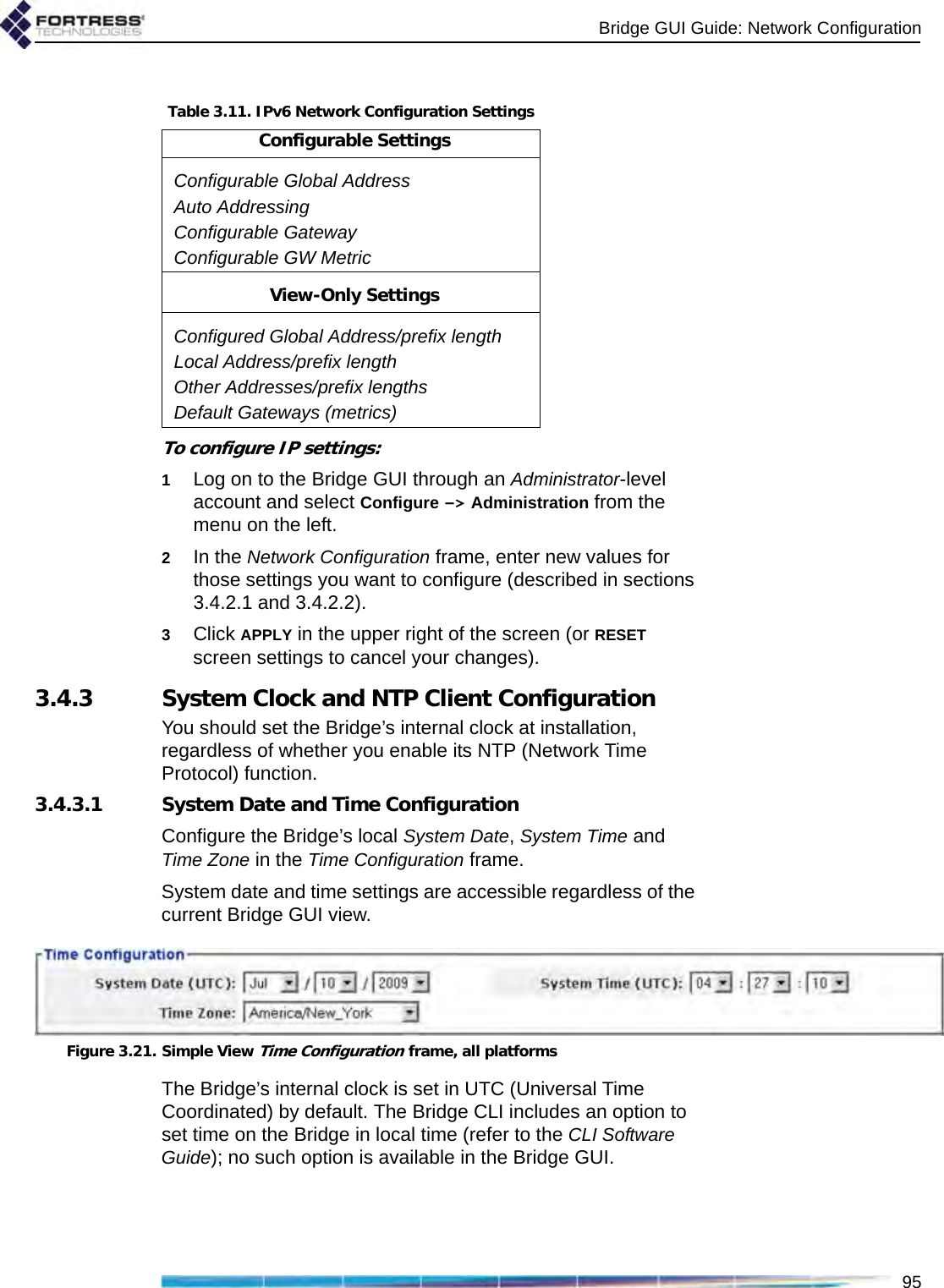 Bridge GUI Guide: Network Configuration95To configure IP settings:1Log on to the Bridge GUI through an Administrator-level account and select Configure -&gt; Administration from the menu on the left.2In the Network Configuration frame, enter new values for those settings you want to configure (described in sections 3.4.2.1 and 3.4.2.2).3Click APPLY in the upper right of the screen (or RESET screen settings to cancel your changes).3.4.3 System Clock and NTP Client ConfigurationYou should set the Bridge’s internal clock at installation, regardless of whether you enable its NTP (Network Time Protocol) function.3.4.3.1 System Date and Time ConfigurationConfigure the Bridge’s local System Date, System Time and Time Zone in the Time Configuration frame.System date and time settings are accessible regardless of the current Bridge GUI view.Figure 3.21. Simple View Time Configuration frame, all platformsThe Bridge’s internal clock is set in UTC (Universal Time Coordinated) by default. The Bridge CLI includes an option to set time on the Bridge in local time (refer to the CLI Software Guide); no such option is available in the Bridge GUI.Table 3.11. IPv6 Network Configuration SettingsConfigurable SettingsConfigurable Global AddressAuto AddressingConfigurable GatewayConfigurable GW MetricView-Only SettingsConfigured Global Address/prefix lengthLocal Address/prefix lengthOther Addresses/prefix lengthsDefault Gateways (metrics)