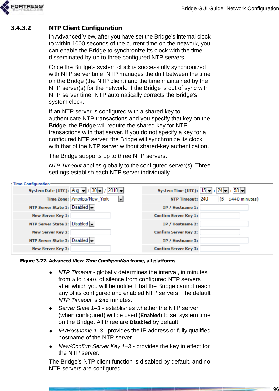 Bridge GUI Guide: Network Configuration963.4.3.2 NTP Client ConfigurationIn Advanced View, after you have set the Bridge’s internal clock to within 1000 seconds of the current time on the network, you can enable the Bridge to synchronize its clock with the time disseminated by up to three configured NTP servers.Once the Bridge’s system clock is successfully synchronized with NTP server time, NTP manages the drift between the time on the Bridge (the NTP client) and the time maintained by the NTP server(s) for the network. If the Bridge is out of sync with NTP server time, NTP automatically corrects the Bridge’s system clock. If an NTP server is configured with a shared key to authenticate NTP transactions and you specify that key on the Bridge, the Bridge will require the shared key for NTP transactions with that server. If you do not specify a key for a configured NTP server, the Bridge will synchronize its clock with that of the NTP server without shared-key authentication.The Bridge supports up to three NTP servers.NTP Timeout applies globally to the configured server(s). Three settings establish each NTP server individually.Figure 3.22. Advanced View Time Configuration frame, all platformsNTP Timeout - globally determines the interval, in minutes from 5 to 1440, of silence from configured NTP servers after which you will be notified that the Bridge cannot reach any of its configured and enabled NTP servers. The default NTP Timeout is 240 minutes.Server State 1–3 - establishes whether the NTP server (when configured) will be used (Enabled) to set system time on the Bridge. All three are Disabled by default.IP /Hostname 1–3 - provides the IP address or fully qualified hostname of the NTP server.New/Confirm Server Key 1–3 - provides the key in effect for the NTP server. The Bridge’s NTP client function is disabled by default, and no NTP servers are configured.