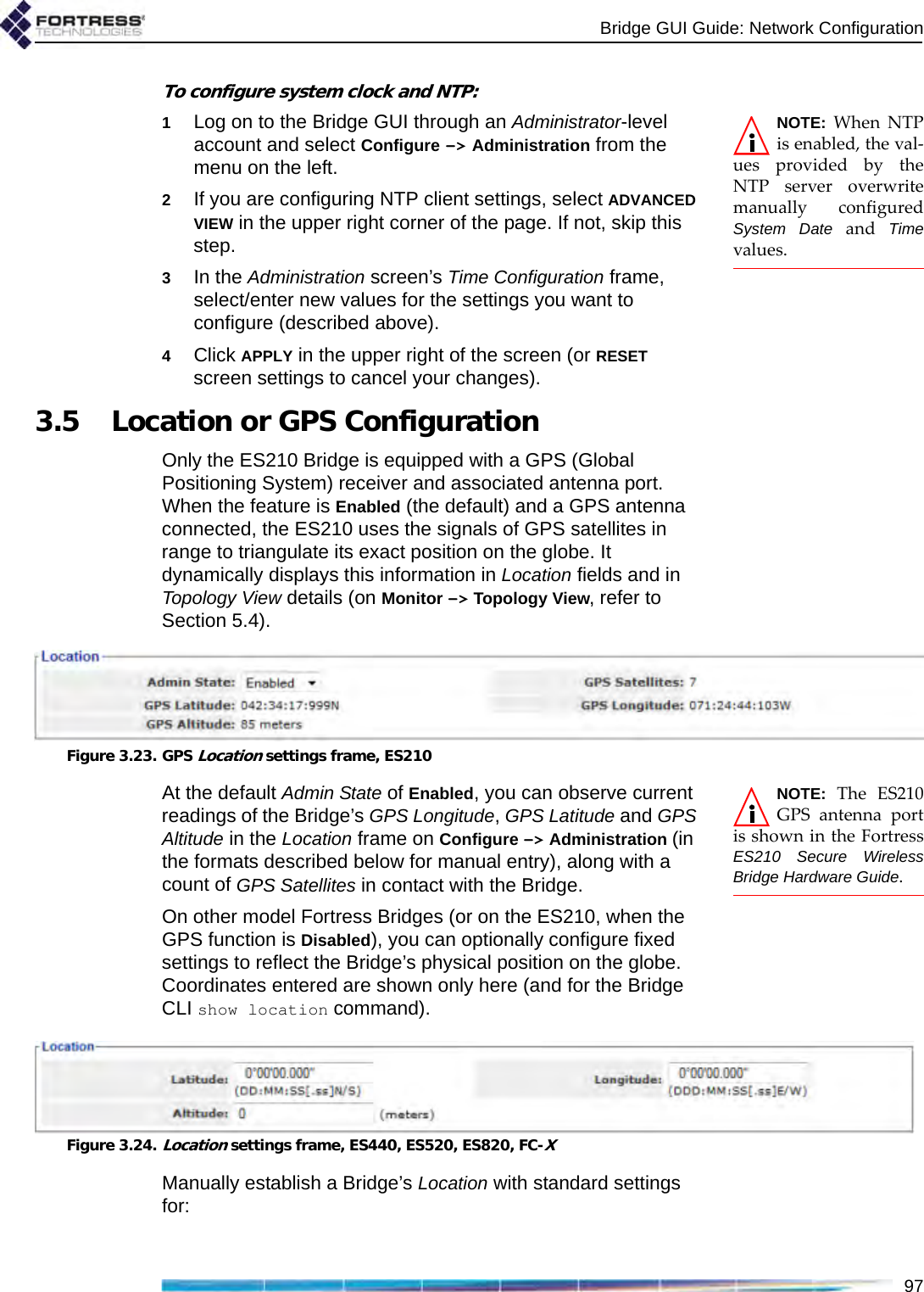 Bridge GUI Guide: Network Configuration97To configure system clock and NTP:NOTE: When NTPis enabled, the val-ues provided by theNTP server overwritemanually configuredSystem Date and Timevalues.1Log on to the Bridge GUI through an Administrator-level account and select Configure -&gt; Administration from the menu on the left.2If you are configuring NTP client settings, select ADVANCED VIEW in the upper right corner of the page. If not, skip this step.3In the Administration screen’s Time Configuration frame, select/enter new values for the settings you want to configure (described above).4Click APPLY in the upper right of the screen (or RESET screen settings to cancel your changes).3.5 Location or GPS ConfigurationOnly the ES210 Bridge is equipped with a GPS (Global Positioning System) receiver and associated antenna port. When the feature is Enabled (the default) and a GPS antenna connected, the ES210 uses the signals of GPS satellites in range to triangulate its exact position on the globe. It dynamically displays this information in Location fields and in Topology View details (on Monitor -&gt; Topology View, refer to Section 5.4).Figure 3.23. GPS Location settings frame, ES210NOTE: The ES210GPS antenna portis shown in the FortressES210 Secure WirelessBridge Hardware Guide.At the default Admin State of Enabled, you can observe current readings of the Bridge’s GPS Longitude, GPS Latitude and GPS Altitude in the Location frame on Configure -&gt; Administration (in the formats described below for manual entry), along with a count of GPS Satellites in contact with the Bridge. On other model Fortress Bridges (or on the ES210, when the GPS function is Disabled), you can optionally configure fixed settings to reflect the Bridge’s physical position on the globe. Coordinates entered are shown only here (and for the Bridge CLI show location command).Figure 3.24.Location settings frame, ES440, ES520, ES820, FC-XManually establish a Bridge’s Location with standard settings for: