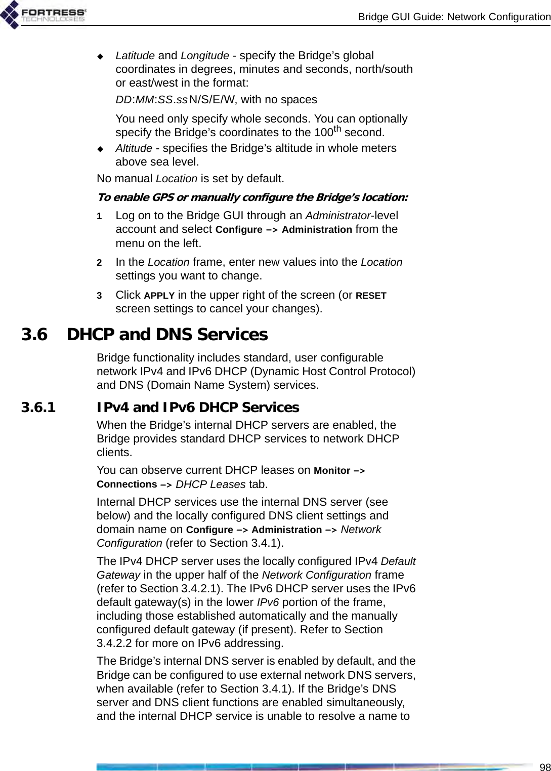 Bridge GUI Guide: Network Configuration98Latitude and Longitude - specify the Bridge’s global coordinates in degrees, minutes and seconds, north/south or east/west in the format:DD:MM:SS.ssN/S/E/W, with no spacesYou need only specify whole seconds. You can optionally specify the Bridge’s coordinates to the 100th second.Altitude - specifies the Bridge’s altitude in whole meters above sea level.No manual Location is set by default.To enable GPS or manually configure the Bridge’s location:1Log on to the Bridge GUI through an Administrator-level account and select Configure -&gt; Administration from the menu on the left.2In the Location frame, enter new values into the Location settings you want to change.3Click APPLY in the upper right of the screen (or RESET screen settings to cancel your changes).3.6 DHCP and DNS ServicesBridge functionality includes standard, user configurable network IPv4 and IPv6 DHCP (Dynamic Host Control Protocol) and DNS (Domain Name System) services.3.6.1 IPv4 and IPv6 DHCP ServicesWhen the Bridge’s internal DHCP servers are enabled, the Bridge provides standard DHCP services to network DHCP clients. You can observe current DHCP leases on Monitor -&gt; Connections -&gt; DHCP Leases tab.Internal DHCP services use the internal DNS server (see below) and the locally configured DNS client settings and domain name on Configure -&gt; Administration -&gt; Network Configuration (refer to Section 3.4.1). The IPv4 DHCP server uses the locally configured IPv4 Default Gateway in the upper half of the Network Configuration frame (refer to Section 3.4.2.1). The IPv6 DHCP server uses the IPv6 default gateway(s) in the lower IPv6 portion of the frame, including those established automatically and the manually configured default gateway (if present). Refer to Section 3.4.2.2 for more on IPv6 addressing.The Bridge’s internal DNS server is enabled by default, and the Bridge can be configured to use external network DNS servers, when available (refer to Section 3.4.1). If the Bridge’s DNS server and DNS client functions are enabled simultaneously, and the internal DHCP service is unable to resolve a name to 