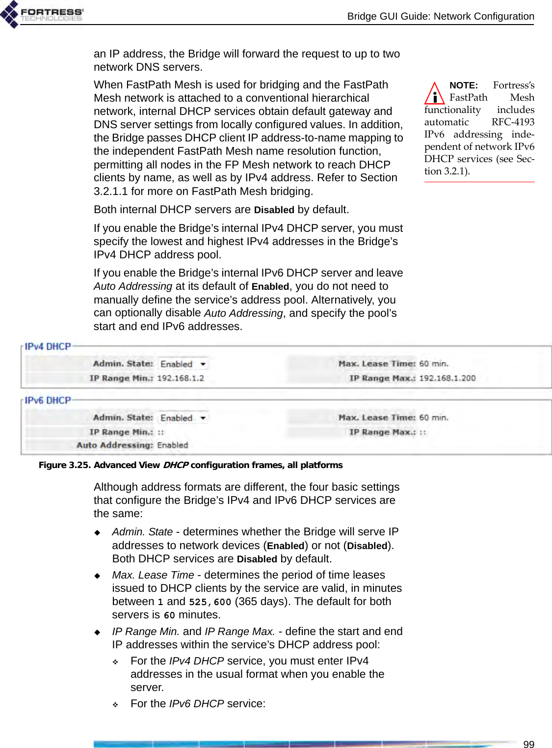 Bridge GUI Guide: Network Configuration99an IP address, the Bridge will forward the request to up to two network DNS servers. NOTE: Fortress’sFastPath Meshfunctionality includesautomatic RFC-4193IPv6 addressing inde-pendent of network IPv6DHCP services (see Sec-tion 3.2.1).When FastPath Mesh is used for bridging and the FastPath Mesh network is attached to a conventional hierarchical network, internal DHCP services obtain default gateway and DNS server settings from locally configured values. In addition, the Bridge passes DHCP client IP address-to-name mapping to the independent FastPath Mesh name resolution function, permitting all nodes in the FP Mesh network to reach DHCP clients by name, as well as by IPv4 address. Refer to Section 3.2.1.1 for more on FastPath Mesh bridging.Both internal DHCP servers are Disabled by default.If you enable the Bridge’s internal IPv4 DHCP server, you must specify the lowest and highest IPv4 addresses in the Bridge’s IPv4 DHCP address pool.If you enable the Bridge’s internal IPv6 DHCP server and leave Auto Addressing at its default of Enabled, you do not need to manually define the service’s address pool. Alternatively, you can optionally disable Auto Addressing, and specify the pool’s start and end IPv6 addresses.Figure 3.25. Advanced View DHCP configuration frames, all platformsAlthough address formats are different, the four basic settings that configure the Bridge’s IPv4 and IPv6 DHCP services are the same:Admin. State - determines whether the Bridge will serve IP addresses to network devices (Enabled) or not (Disabled). Both DHCP services are Disabled by default.Max. Lease Time - determines the period of time leases issued to DHCP clients by the service are valid, in minutes between 1 and 525,600 (365 days). The default for both servers is 60 minutes.IP Range Min. and IP Range Max. - define the start and end IP addresses within the service’s DHCP address pool:For the IPv4 DHCP service, you must enter IPv4 addresses in the usual format when you enable the server.For the IPv6 DHCP service: