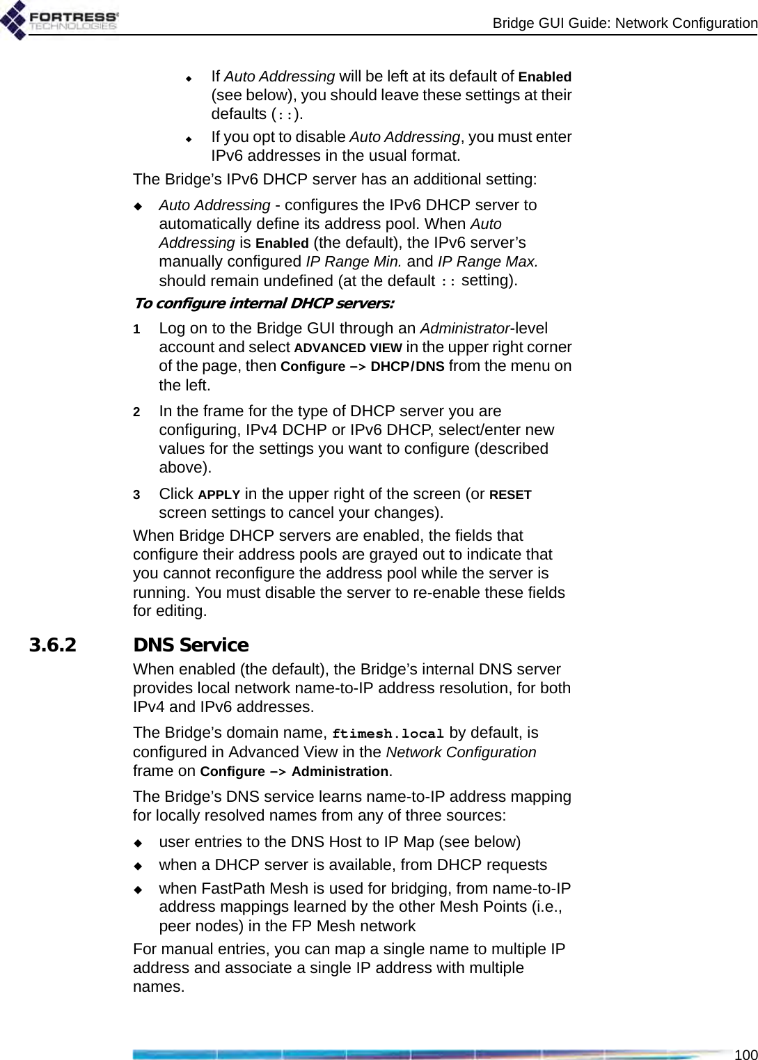 Bridge GUI Guide: Network Configuration100If Auto Addressing will be left at its default of Enabled (see below), you should leave these settings at their defaults (::).If you opt to disable Auto Addressing, you must enter IPv6 addresses in the usual format.The Bridge’s IPv6 DHCP server has an additional setting:Auto Addressing - configures the IPv6 DHCP server to automatically define its address pool. When Auto Addressing is Enabled (the default), the IPv6 server’s manually configured IP Range Min. and IP Range Max. should remain undefined (at the default :: setting).To configure internal DHCP servers:1Log on to the Bridge GUI through an Administrator-level account and select ADVANCED VIEW in the upper right corner of the page, then Configure -&gt; DHCP/DNS from the menu on the left.2In the frame for the type of DHCP server you are configuring, IPv4 DCHP or IPv6 DHCP, select/enter new values for the settings you want to configure (described above).3Click APPLY in the upper right of the screen (or RESET screen settings to cancel your changes).When Bridge DHCP servers are enabled, the fields that configure their address pools are grayed out to indicate that you cannot reconfigure the address pool while the server is running. You must disable the server to re-enable these fields for editing.3.6.2 DNS ServiceWhen enabled (the default), the Bridge’s internal DNS server provides local network name-to-IP address resolution, for both IPv4 and IPv6 addresses. The Bridge’s domain name, ftimesh.local by default, is configured in Advanced View in the Network Configuration frame on Configure -&gt; Administration.The Bridge’s DNS service learns name-to-IP address mapping for locally resolved names from any of three sources:user entries to the DNS Host to IP Map (see below)when a DHCP server is available, from DHCP requestswhen FastPath Mesh is used for bridging, from name-to-IP address mappings learned by the other Mesh Points (i.e., peer nodes) in the FP Mesh networkFor manual entries, you can map a single name to multiple IP address and associate a single IP address with multiple names.