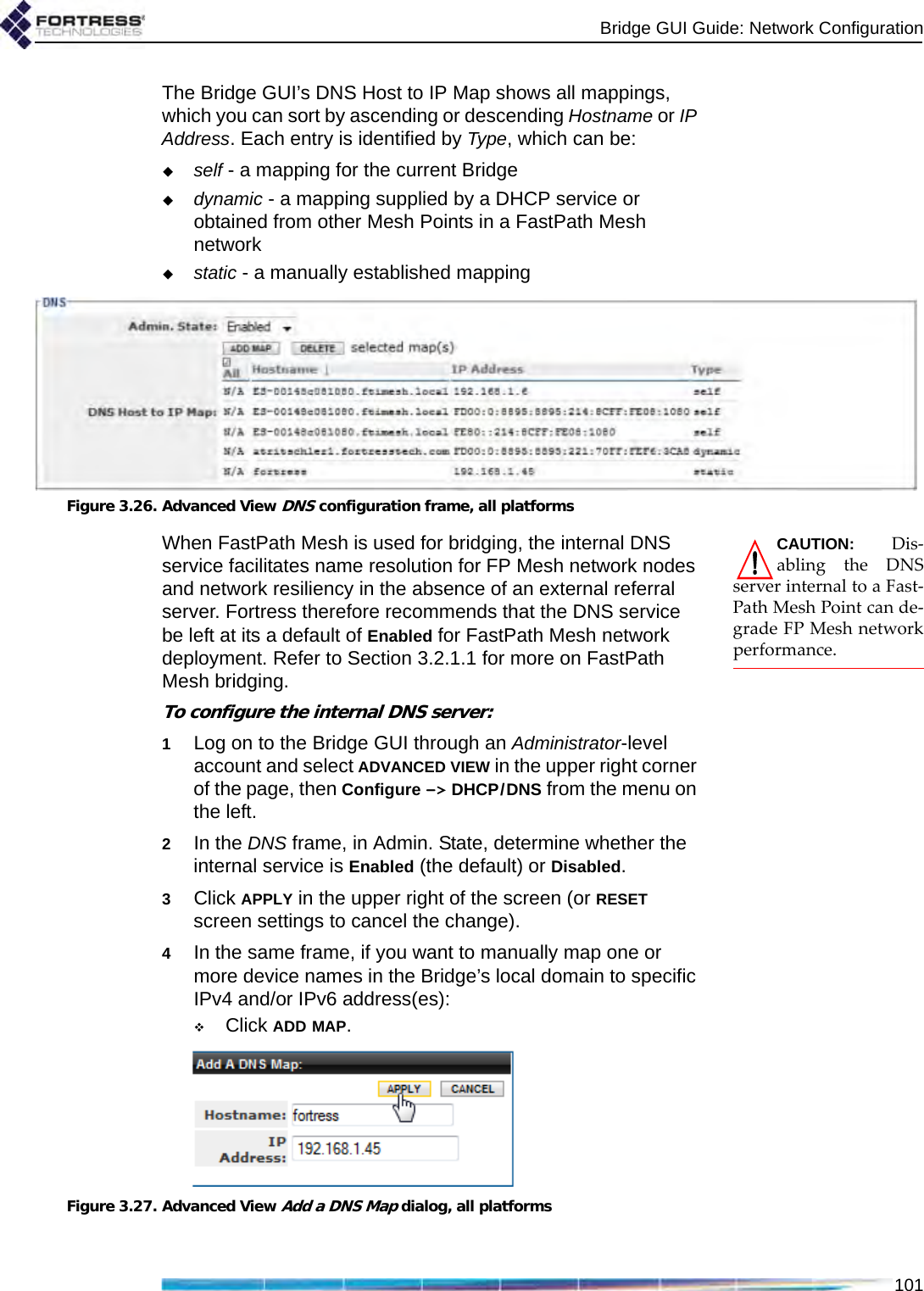 Bridge GUI Guide: Network Configuration101The Bridge GUI’s DNS Host to IP Map shows all mappings, which you can sort by ascending or descending Hostname or IP Address. Each entry is identified by Type, which can be:self - a mapping for the current Bridgedynamic - a mapping supplied by a DHCP service or obtained from other Mesh Points in a FastPath Mesh networkstatic - a manually established mappingFigure 3.26. Advanced View DNS configuration frame, all platformsCAUTION: Dis-abling the DNSserver internal to a Fast-Path Mesh Point can de-grade FP Mesh networkperformance.When FastPath Mesh is used for bridging, the internal DNS service facilitates name resolution for FP Mesh network nodes and network resiliency in the absence of an external referral server. Fortress therefore recommends that the DNS service be left at its a default of Enabled for FastPath Mesh network deployment. Refer to Section 3.2.1.1 for more on FastPath Mesh bridging.To configure the internal DNS server:1Log on to the Bridge GUI through an Administrator-level account and select ADVANCED VIEW in the upper right corner of the page, then Configure -&gt; DHCP/DNS from the menu on the left.2In the DNS frame, in Admin. State, determine whether the internal service is Enabled (the default) or Disabled.3Click APPLY in the upper right of the screen (or RESET screen settings to cancel the change).4In the same frame, if you want to manually map one or more device names in the Bridge’s local domain to specific IPv4 and/or IPv6 address(es):Click ADD MAP.Figure 3.27. Advanced View Add a DNS Map dialog, all platforms