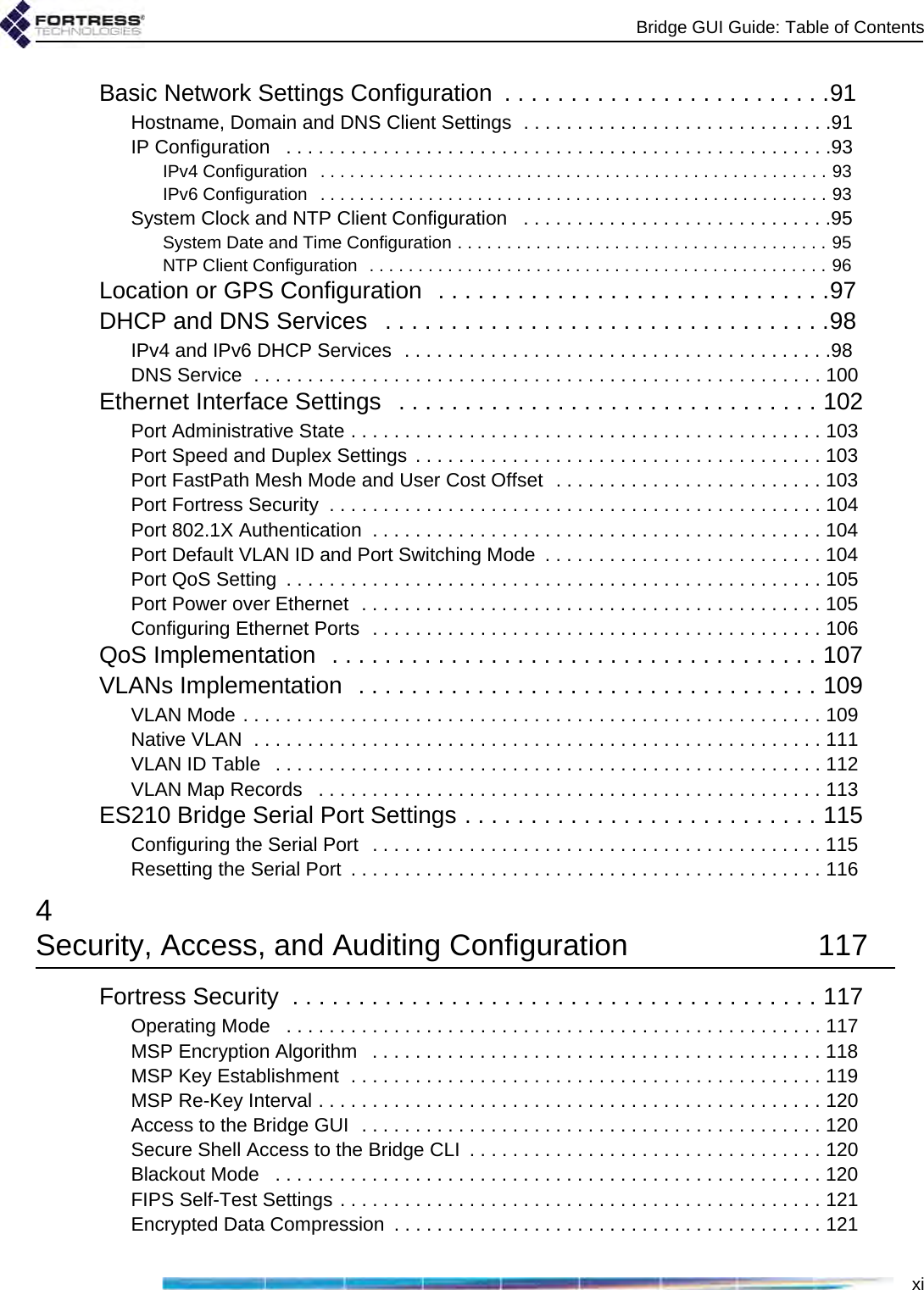 Bridge GUI Guide: Table of ContentsxiBasic Network Settings Configuration  . . . . . . . . . . . . . . . . . . . . . . . . .91Hostname, Domain and DNS Client Settings  . . . . . . . . . . . . . . . . . . . . . . . . . . . . .91IP Configuration   . . . . . . . . . . . . . . . . . . . . . . . . . . . . . . . . . . . . . . . . . . . . . . . . . . .93IPv4 Configuration   . . . . . . . . . . . . . . . . . . . . . . . . . . . . . . . . . . . . . . . . . . . . . . . . . . . . 93IPv6 Configuration   . . . . . . . . . . . . . . . . . . . . . . . . . . . . . . . . . . . . . . . . . . . . . . . . . . . . 93System Clock and NTP Client Configuration   . . . . . . . . . . . . . . . . . . . . . . . . . . . . .95System Date and Time Configuration . . . . . . . . . . . . . . . . . . . . . . . . . . . . . . . . . . . . . . 95NTP Client Configuration  . . . . . . . . . . . . . . . . . . . . . . . . . . . . . . . . . . . . . . . . . . . . . . . 96Location or GPS Configuration  . . . . . . . . . . . . . . . . . . . . . . . . . . . . . .97DHCP and DNS Services   . . . . . . . . . . . . . . . . . . . . . . . . . . . . . . . . . .98IPv4 and IPv6 DHCP Services  . . . . . . . . . . . . . . . . . . . . . . . . . . . . . . . . . . . . . . . .98DNS Service  . . . . . . . . . . . . . . . . . . . . . . . . . . . . . . . . . . . . . . . . . . . . . . . . . . . . . 100Ethernet Interface Settings   . . . . . . . . . . . . . . . . . . . . . . . . . . . . . . . . 102Port Administrative State . . . . . . . . . . . . . . . . . . . . . . . . . . . . . . . . . . . . . . . . . . . . 103Port Speed and Duplex Settings . . . . . . . . . . . . . . . . . . . . . . . . . . . . . . . . . . . . . . 103Port FastPath Mesh Mode and User Cost Offset  . . . . . . . . . . . . . . . . . . . . . . . . . 103Port Fortress Security  . . . . . . . . . . . . . . . . . . . . . . . . . . . . . . . . . . . . . . . . . . . . . . 104Port 802.1X Authentication  . . . . . . . . . . . . . . . . . . . . . . . . . . . . . . . . . . . . . . . . . . 104Port Default VLAN ID and Port Switching Mode  . . . . . . . . . . . . . . . . . . . . . . . . . . 104Port QoS Setting  . . . . . . . . . . . . . . . . . . . . . . . . . . . . . . . . . . . . . . . . . . . . . . . . . . 105Port Power over Ethernet  . . . . . . . . . . . . . . . . . . . . . . . . . . . . . . . . . . . . . . . . . . . 105Configuring Ethernet Ports  . . . . . . . . . . . . . . . . . . . . . . . . . . . . . . . . . . . . . . . . . . 106QoS Implementation  . . . . . . . . . . . . . . . . . . . . . . . . . . . . . . . . . . . . . 107VLANs Implementation  . . . . . . . . . . . . . . . . . . . . . . . . . . . . . . . . . . . 109VLAN Mode . . . . . . . . . . . . . . . . . . . . . . . . . . . . . . . . . . . . . . . . . . . . . . . . . . . . . . 109Native VLAN  . . . . . . . . . . . . . . . . . . . . . . . . . . . . . . . . . . . . . . . . . . . . . . . . . . . . . 111VLAN ID Table   . . . . . . . . . . . . . . . . . . . . . . . . . . . . . . . . . . . . . . . . . . . . . . . . . . . 112VLAN Map Records   . . . . . . . . . . . . . . . . . . . . . . . . . . . . . . . . . . . . . . . . . . . . . . . 113ES210 Bridge Serial Port Settings . . . . . . . . . . . . . . . . . . . . . . . . . . . 115Configuring the Serial Port  . . . . . . . . . . . . . . . . . . . . . . . . . . . . . . . . . . . . . . . . . . 115Resetting the Serial Port  . . . . . . . . . . . . . . . . . . . . . . . . . . . . . . . . . . . . . . . . . . . . 1164Security, Access, and Auditing Configuration  117Fortress Security  . . . . . . . . . . . . . . . . . . . . . . . . . . . . . . . . . . . . . . . . 117Operating Mode   . . . . . . . . . . . . . . . . . . . . . . . . . . . . . . . . . . . . . . . . . . . . . . . . . . 117MSP Encryption Algorithm   . . . . . . . . . . . . . . . . . . . . . . . . . . . . . . . . . . . . . . . . . . 118MSP Key Establishment  . . . . . . . . . . . . . . . . . . . . . . . . . . . . . . . . . . . . . . . . . . . . 119MSP Re-Key Interval . . . . . . . . . . . . . . . . . . . . . . . . . . . . . . . . . . . . . . . . . . . . . . . 120Access to the Bridge GUI  . . . . . . . . . . . . . . . . . . . . . . . . . . . . . . . . . . . . . . . . . . . 120Secure Shell Access to the Bridge CLI  . . . . . . . . . . . . . . . . . . . . . . . . . . . . . . . . . 120Blackout Mode   . . . . . . . . . . . . . . . . . . . . . . . . . . . . . . . . . . . . . . . . . . . . . . . . . . . 120FIPS Self-Test Settings . . . . . . . . . . . . . . . . . . . . . . . . . . . . . . . . . . . . . . . . . . . . . 121Encrypted Data Compression  . . . . . . . . . . . . . . . . . . . . . . . . . . . . . . . . . . . . . . . . 121