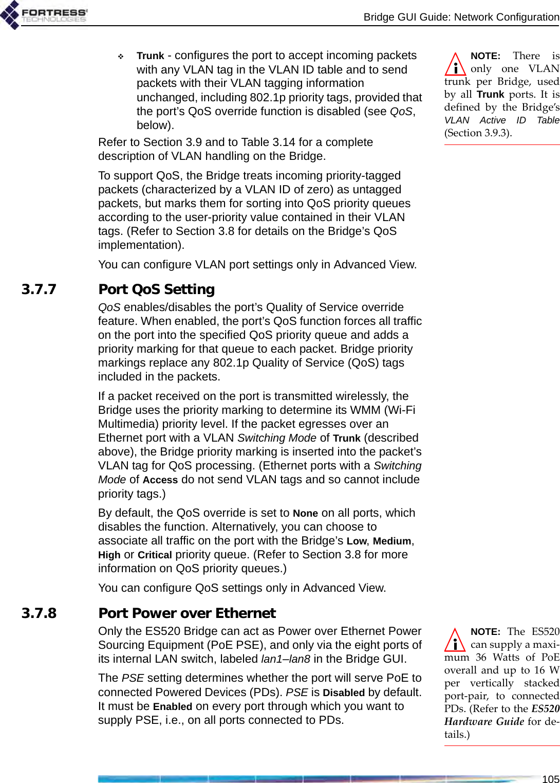 Bridge GUI Guide: Network Configuration105NOTE: There isonly one VLANtrunk per Bridge, usedby all Trunk ports. It isdefined by the Bridge’sVLAN Active ID Table(Section 3.9.3).Trunk - configures the port to accept incoming packets with any VLAN tag in the VLAN ID table and to send packets with their VLAN tagging information unchanged, including 802.1p priority tags, provided that the port’s QoS override function is disabled (see QoS, below).Refer to Section 3.9 and to Table 3.14 for a complete description of VLAN handling on the Bridge.To support QoS, the Bridge treats incoming priority-tagged packets (characterized by a VLAN ID of zero) as untagged packets, but marks them for sorting into QoS priority queues according to the user-priority value contained in their VLAN tags. (Refer to Section 3.8 for details on the Bridge’s QoS implementation).You can configure VLAN port settings only in Advanced View.3.7.7 Port QoS SettingQoS enables/disables the port’s Quality of Service override feature. When enabled, the port’s QoS function forces all traffic on the port into the specified QoS priority queue and adds a priority marking for that queue to each packet. Bridge priority markings replace any 802.1p Quality of Service (QoS) tags included in the packets. If a packet received on the port is transmitted wirelessly, the Bridge uses the priority marking to determine its WMM (Wi-Fi Multimedia) priority level. If the packet egresses over an Ethernet port with a VLAN Switching Mode of Trunk (described above), the Bridge priority marking is inserted into the packet’s VLAN tag for QoS processing. (Ethernet ports with a Switching Mode of Access do not send VLAN tags and so cannot include priority tags.)By default, the QoS override is set to None on all ports, which disables the function. Alternatively, you can choose to associate all traffic on the port with the Bridge’s Low, Medium, High or Critical priority queue. (Refer to Section 3.8 for more information on QoS priority queues.)You can configure QoS settings only in Advanced View.3.7.8 Port Power over EthernetNOTE: The ES520can supply a maxi-mum 36 Watts of PoEoverall and up to 16 Wper vertically stackedport-pair, to connectedPDs. (Refer to the ES520Hardware Guide for de-tails.)Only the ES520 Bridge can act as Power over Ethernet Power Sourcing Equipment (PoE PSE), and only via the eight ports of its internal LAN switch, labeled lan1–lan8 in the Bridge GUI.The PSE setting determines whether the port will serve PoE to connected Powered Devices (PDs). PSE is Disabled by default. It must be Enabled on every port through which you want to supply PSE, i.e., on all ports connected to PDs.