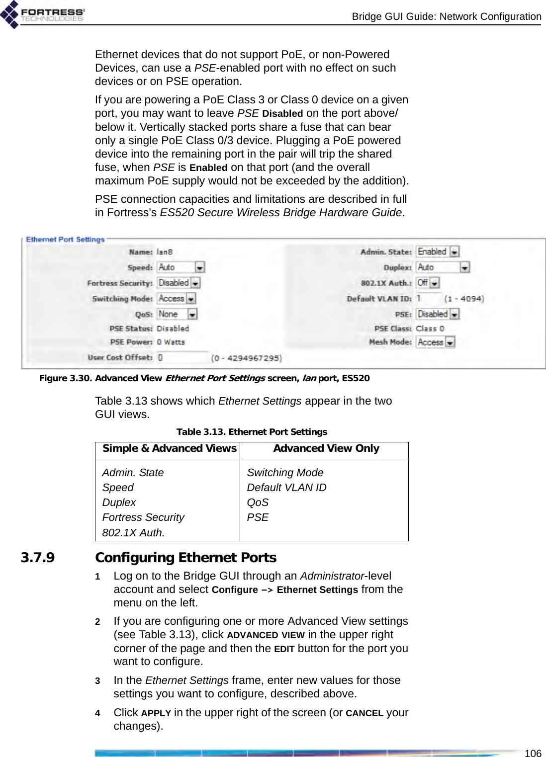 Bridge GUI Guide: Network Configuration106Ethernet devices that do not support PoE, or non-Powered Devices, can use a PSE-enabled port with no effect on such devices or on PSE operation. If you are powering a PoE Class 3 or Class 0 device on a given port, you may want to leave PSE Disabled on the port above/below it. Vertically stacked ports share a fuse that can bear only a single PoE Class 0/3 device. Plugging a PoE powered device into the remaining port in the pair will trip the shared fuse, when PSE is Enabled on that port (and the overall maximum PoE supply would not be exceeded by the addition).PSE connection capacities and limitations are described in full in Fortress’s ES520 Secure Wireless Bridge Hardware Guide.Figure 3.30. Advanced View Ethernet Port Settings screen, lan port, ES520Table 3.13 shows which Ethernet Settings appear in the two GUI views.3.7.9 Configuring Ethernet Ports1Log on to the Bridge GUI through an Administrator-level account and select Configure -&gt; Ethernet Settings from the menu on the left.2If you are configuring one or more Advanced View settings (see Table 3.13), click ADVANCED VIEW in the upper right corner of the page and then the EDIT button for the port you want to configure.3In the Ethernet Settings frame, enter new values for those settings you want to configure, described above.4Click APPLY in the upper right of the screen (or CANCEL your changes).Table 3.13. Ethernet Port SettingsSimple &amp; Advanced Views Advanced View OnlyAdmin. State Switching ModeSpeed Default VLAN IDDuplex QoSFortress Security PSE802.1X Auth.