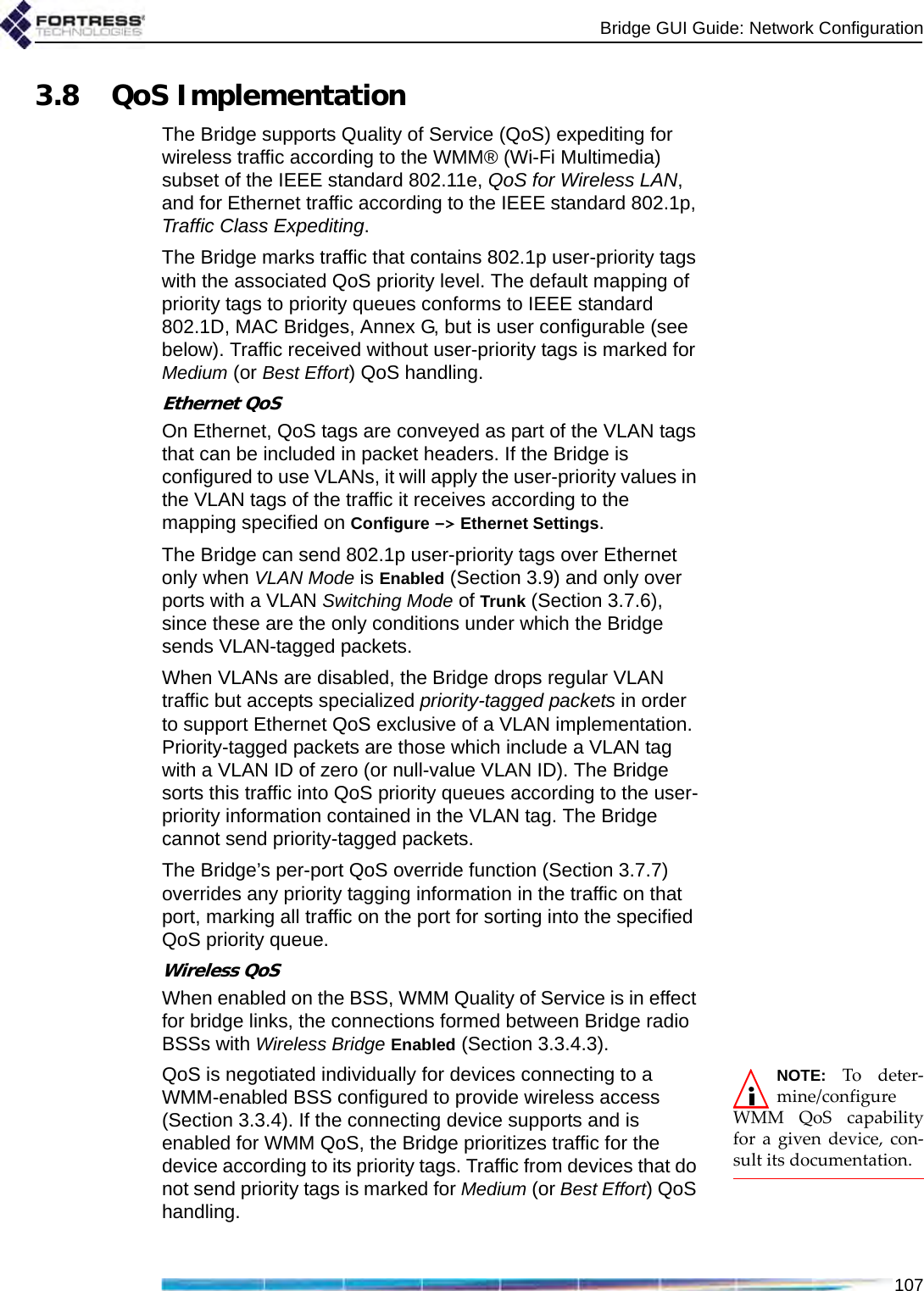Bridge GUI Guide: Network Configuration1073.8 QoS ImplementationThe Bridge supports Quality of Service (QoS) expediting for wireless traffic according to the WMM® (Wi-Fi Multimedia) subset of the IEEE standard 802.11e, QoS for Wireless LAN, and for Ethernet traffic according to the IEEE standard 802.1p, Traffic Class Expediting.The Bridge marks traffic that contains 802.1p user-priority tags with the associated QoS priority level. The default mapping of priority tags to priority queues conforms to IEEE standard 802.1D, MAC Bridges, Annex G, but is user configurable (see below). Traffic received without user-priority tags is marked for Medium (or Best Effort) QoS handling.Ethernet QoSOn Ethernet, QoS tags are conveyed as part of the VLAN tags that can be included in packet headers. If the Bridge is configured to use VLANs, it will apply the user-priority values in the VLAN tags of the traffic it receives according to the mapping specified on Configure -&gt; Ethernet Settings. The Bridge can send 802.1p user-priority tags over Ethernet only when VLAN Mode is Enabled (Section 3.9) and only over ports with a VLAN Switching Mode of Trunk (Section 3.7.6), since these are the only conditions under which the Bridge sends VLAN-tagged packets.When VLANs are disabled, the Bridge drops regular VLAN traffic but accepts specialized priority-tagged packets in order to support Ethernet QoS exclusive of a VLAN implementation. Priority-tagged packets are those which include a VLAN tag with a VLAN ID of zero (or null-value VLAN ID). The Bridge sorts this traffic into QoS priority queues according to the user-priority information contained in the VLAN tag. The Bridge cannot send priority-tagged packets.The Bridge’s per-port QoS override function (Section 3.7.7) overrides any priority tagging information in the traffic on that port, marking all traffic on the port for sorting into the specified QoS priority queue.Wireless QoSWhen enabled on the BSS, WMM Quality of Service is in effect for bridge links, the connections formed between Bridge radio BSSs with Wireless Bridge Enabled (Section 3.3.4.3). NOTE: To deter-mine/configureWMM QoS capabilityfor a given device, con-sult its documentation.QoS is negotiated individually for devices connecting to a WMM-enabled BSS configured to provide wireless access (Section 3.3.4). If the connecting device supports and is enabled for WMM QoS, the Bridge prioritizes traffic for the device according to its priority tags. Traffic from devices that do not send priority tags is marked for Medium (or Best Effort) QoS handling.