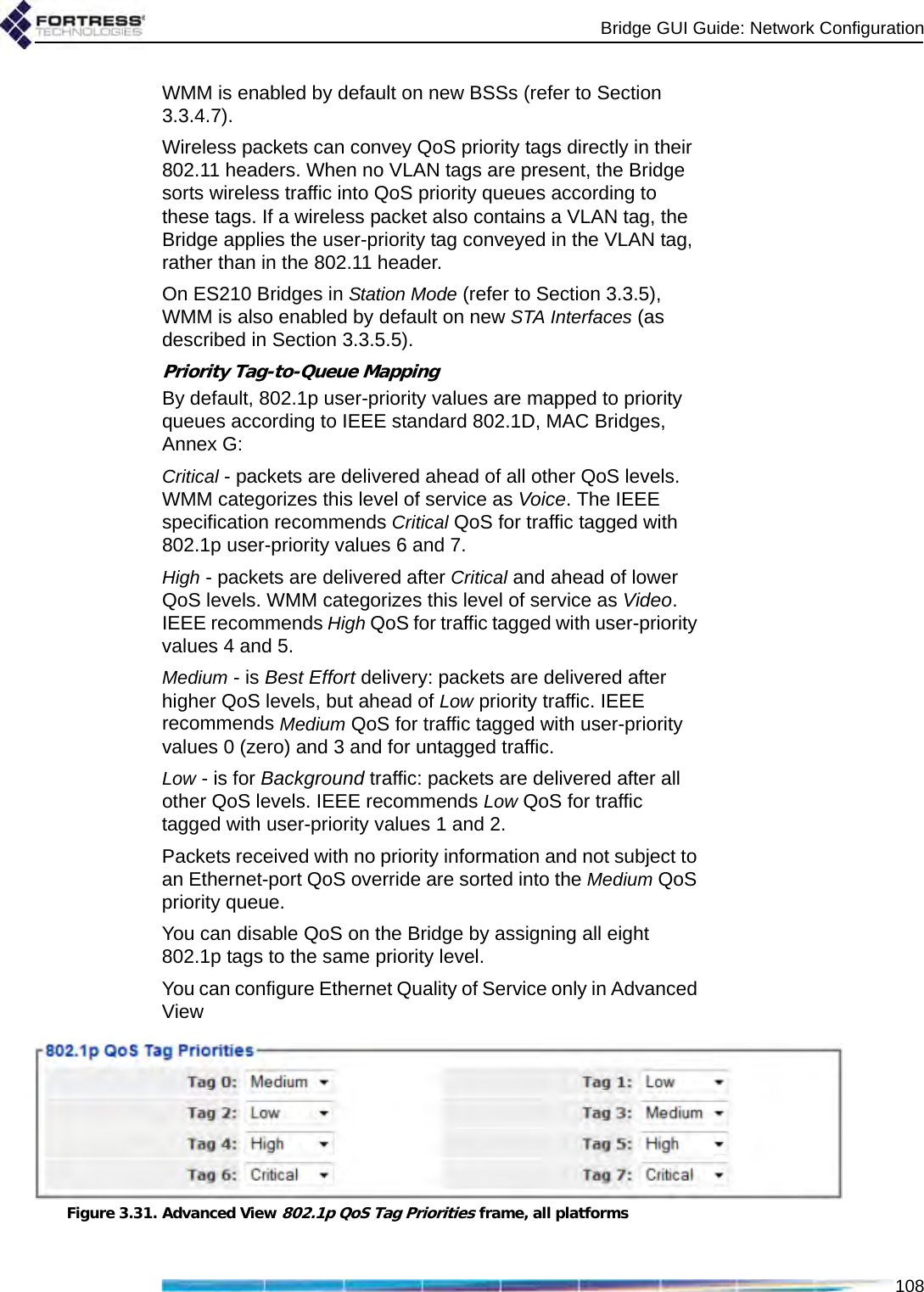 Bridge GUI Guide: Network Configuration108WMM is enabled by default on new BSSs (refer to Section 3.3.4.7).Wireless packets can convey QoS priority tags directly in their 802.11 headers. When no VLAN tags are present, the Bridge sorts wireless traffic into QoS priority queues according to these tags. If a wireless packet also contains a VLAN tag, the Bridge applies the user-priority tag conveyed in the VLAN tag, rather than in the 802.11 header.On ES210 Bridges in Station Mode (refer to Section 3.3.5), WMM is also enabled by default on new STA Interfaces (as described in Section 3.3.5.5).Priority Tag-to-Queue MappingBy default, 802.1p user-priority values are mapped to priority queues according to IEEE standard 802.1D, MAC Bridges, Annex G:Critical - packets are delivered ahead of all other QoS levels. WMM categorizes this level of service as Voice. The IEEE specification recommends Critical QoS for traffic tagged with 802.1p user-priority values 6 and 7.High - packets are delivered after Critical and ahead of lower QoS levels. WMM categorizes this level of service as Video. IEEE recommends High QoS for traffic tagged with user-priority values 4 and 5.Medium - is Best Effort delivery: packets are delivered after higher QoS levels, but ahead of Low priority traffic. IEEE recommends Medium QoS for traffic tagged with user-priority values 0 (zero) and 3 and for untagged traffic.Low - is for Background traffic: packets are delivered after all other QoS levels. IEEE recommends Low QoS for traffic tagged with user-priority values 1 and 2.Packets received with no priority information and not subject to an Ethernet-port QoS override are sorted into the Medium QoS priority queue.You can disable QoS on the Bridge by assigning all eight 802.1p tags to the same priority level.You can configure Ethernet Quality of Service only in Advanced ViewFigure 3.31. Advanced View 802.1p QoS Tag Priorities frame, all platforms