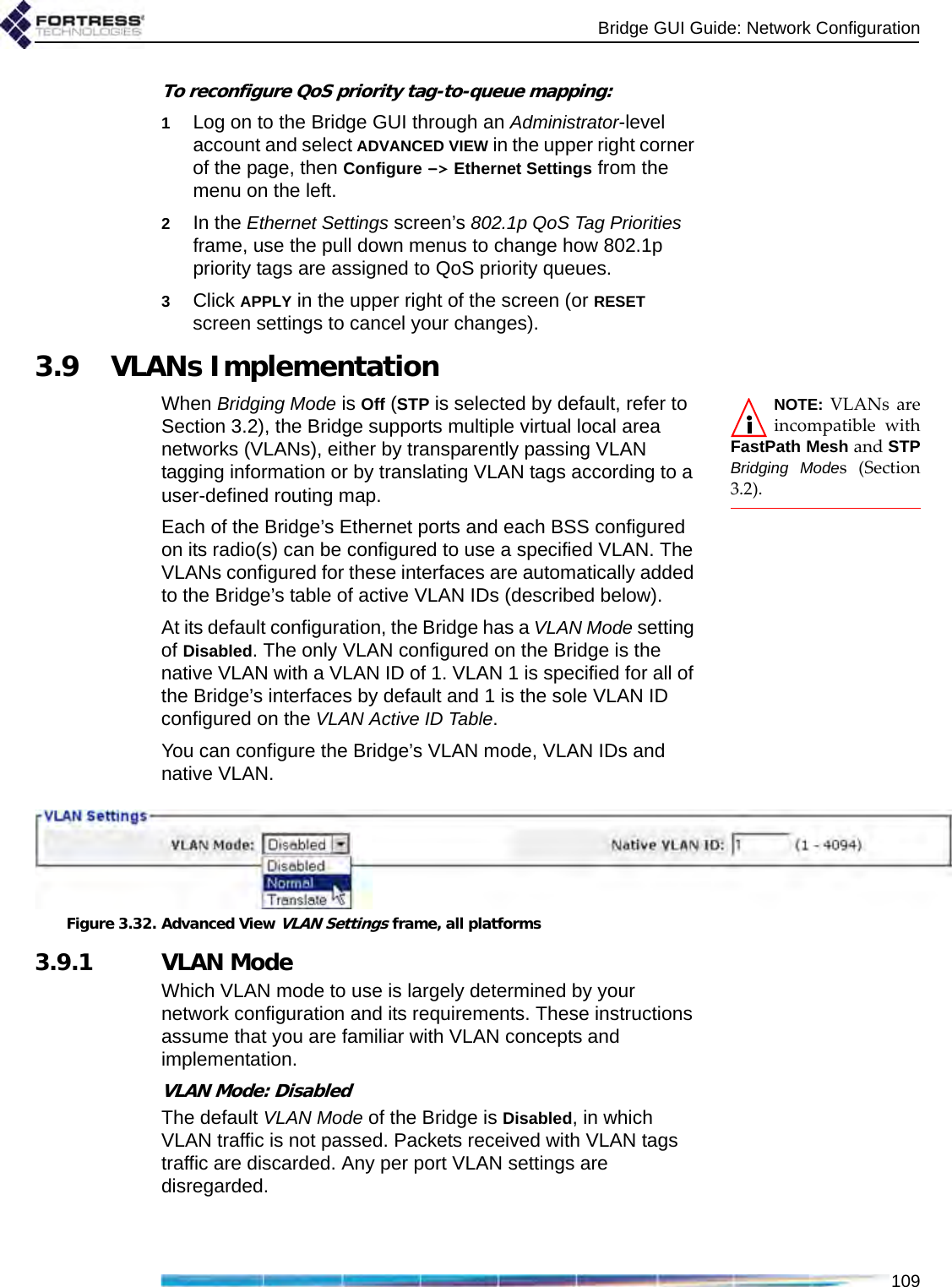 Bridge GUI Guide: Network Configuration109To reconfigure QoS priority tag-to-queue mapping:1Log on to the Bridge GUI through an Administrator-level account and select ADVANCED VIEW in the upper right corner of the page, then Configure -&gt; Ethernet Settings from the menu on the left.2In the Ethernet Settings screen’s 802.1p QoS Tag Priorities frame, use the pull down menus to change how 802.1p priority tags are assigned to QoS priority queues.3Click APPLY in the upper right of the screen (or RESET screen settings to cancel your changes).3.9 VLANs ImplementationNOTE: VLANs areincompatible withFastPath Mesh and STPBridging Modes (Section3.2).When Bridging Mode is Off (STP is selected by default, refer to Section 3.2), the Bridge supports multiple virtual local area networks (VLANs), either by transparently passing VLAN tagging information or by translating VLAN tags according to a user-defined routing map.Each of the Bridge’s Ethernet ports and each BSS configured on its radio(s) can be configured to use a specified VLAN. The VLANs configured for these interfaces are automatically added to the Bridge’s table of active VLAN IDs (described below).At its default configuration, the Bridge has a VLAN Mode setting of Disabled. The only VLAN configured on the Bridge is the native VLAN with a VLAN ID of 1. VLAN 1 is specified for all of the Bridge’s interfaces by default and 1 is the sole VLAN ID configured on the VLAN Active ID Table.You can configure the Bridge’s VLAN mode, VLAN IDs and native VLAN. Figure 3.32. Advanced View VLAN Settings frame, all platforms3.9.1 VLAN ModeWhich VLAN mode to use is largely determined by your network configuration and its requirements. These instructions assume that you are familiar with VLAN concepts and implementation.VLAN Mode: DisabledThe default VLAN Mode of the Bridge is Disabled, in which VLAN traffic is not passed. Packets received with VLAN tags traffic are discarded. Any per port VLAN settings are disregarded.